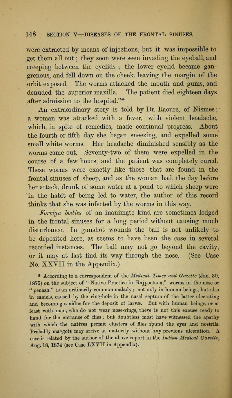 were extracted by means of injections, but it was impossible to get them all out; they soon were seen invading tbe eyeball, and creeping between the eyelids ; the lower eyelid became gan- grenous, and fell down on the cheek, leaving the margin of the orbit exposed. The worms attacked the mouth and gums, and denuded the superior maxilla. The patient died eighteen days after admission to the hospital.* An extraoidinary story is told by Dr. Eaourc, of Msmes: - a woman was attacked with a fever, with violent headache, which, in spite of remedies, made continual progress. About the fourth or fifth day she began sneezing, and expelled some small white worms. Her headache diminished sensibly as the worms came out. Seventy-two of them were expelled in the course of a few hours, and the patient was completely cured. These worms were exactly like those that are found in the frontal sinuses of sheep, and as the woman had, the day before her attack, drunk of some water at a pond to which sheep were in the habit of being led to water, the author of this record thinks that she was infected by the worms in this way. Foreign hodies of an inanimate kind are sometimes lodged in the frontal sinuses for a long period without causing much disturbance. In gunshot wounds the ball is not unlikely to be deposited here, as seems to have been the case in several recorded instances. The ball may not go beyond the cavity, or it may at last find its way through the nose. (See Case No. XXVII in the Appendix.) * According to a correspondent of the Medical Times and Gazette (Jan. 30, 1875) on the subject of  Native Practice in Rajpootana, worms in tlie nose or  penash  is an ordinarily common malady ; not only in human beings, but also in camels, caused by the ring-hole in the nasal septum of the latter ulcerating and becoming a nidus for the deposit of larvae. But with human being?, or at least with men, who do not wear nose-rings, there is not this excuse ready to hand for the entrance of flies ; but doubtless most have witnessed the apathy with which the natives permit clusters of flies ipund the eyes and nostrils. Probably maggots may arrive at maturity without ,iny previous ulceration. A case is related by the author of the above report in the Indian Medical Gazette, Aug. 18, 1874 (see Case LXVII in Appendix).