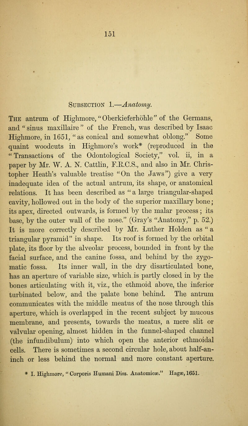 Subsection 1.—Anatomy. The antrum of Highmore/'Oberkieferholile of the Germans, and sinus maxillaire of the French, was described by Isaac Highmore, in 1651, as conical and somewhat oblong. Some quaint woodcuts in Highmore's work* (reproduced in the Transactions of the Odontological Society, vol. ii, in a paper by Mr. W. A. N. Cattlin, F.E.C.S., and also in Mr. Chris- topher Heath's valuable treatise On the Jaws) give a very inadequate idea of the actual antrum, its shape, or anatomical relations. It has been described as '' a large triangular-shaped cavity, hoUowed out in the body of the superior maxillary bone ; its apex, directed outwards, is formed by the malar process ; its base, by the outer waU of the nose. (Gray's Anatomy, p. 52.) It is more correctly described by Mr. Luther Holden as a triangular pyramid in shape. Its roof is formed by the orbital plate, its floor by the alveolar process, bounded in front by the facial surface, and the canine fossa, and behind by the zygo- matic fossa. Its inner wall, in the dry disarticulated bone, has an aperture of variable size, which.is partly closed in by the bones articulating with it, viz., the ethmoid above, the inferior turbinated below, and the palate bone behind. The antrum communicates with the middle meatus of the nose through this aperture, which is overlapped in the recent subject by mucous membrane, and presents, towards the meatus, a mere sht or valvular opening, almost hidden in the funnel-shaped channel (the infundibulum) into which open the anterior ethmoidal cells. There is sometimes a second circular hole, about half-an- inch or less behind the normal and more constant aperture. * I. Highmore, Corporis Humani Diss. Anatomicae. Hagse, 1651.