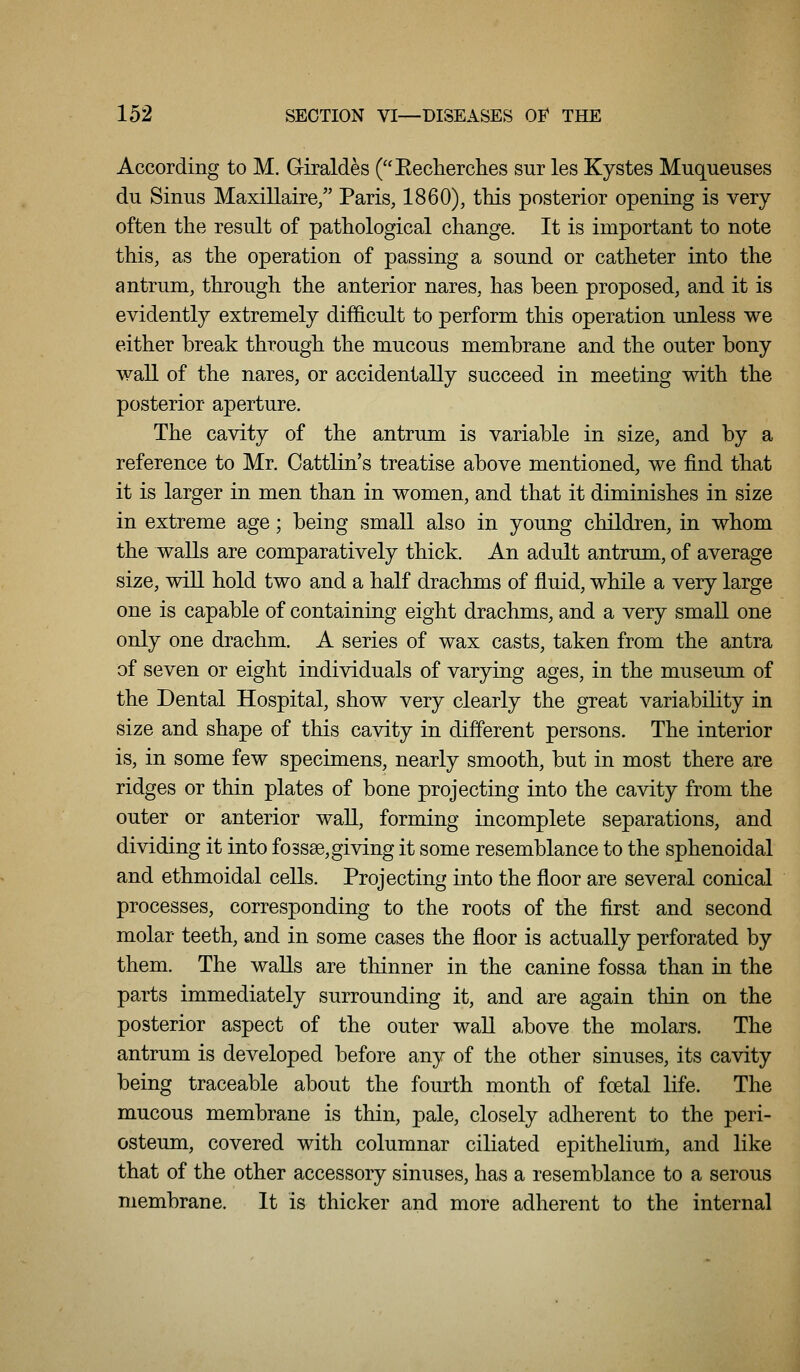 According to M. Giraldes (Eecherclies sur les Kystes Muqueuses du Sinus Maxillaire/' Paris, 1860), this posterior opening is very often the result of pathological change. It is important to note this, as the operation of passing a sound or catheter into the antrum, through the anterior nares, has been proposed, and it is evidently extremely difficult to perform this operation unless we either break through the mucous membrane and the outer bony wall of the nares, or accidentally succeed in meeting with the posterior aperture. The cavity of the antrum is variable in size, and by a reference to Mr. Cattlin's treatise above mentioned, we find that it is larger in men than in women, and that it diminishes in size in extreme age; being small also in young children, in whom the walls are comparatively thick. An adult antrum, of average size, will hold two and a half drachms of fluid, while a very large one is capable of containing eight drachms, and a very small one only one drachm. A series of wax casts, taken from the antra of seven or eight individuals of varying ages, in the museum of the Dental Hospital, show very clearly the great variability in size and shape of this cavity in different persons. The interior is, in some few specimens, nearly smooth, but in most there are ridges or thin plates of bone projecting into the cavity from the outer or anterior wall, forming incomplete separations, and dividing it into fossse,giving it some resemblance to the sphenoidal and ethmoidal cells. Projecting into the floor are several conical processes, corresponding to the roots of the first and second molar teeth, and in some cases the floor is actually perforated by them. The waUs are thinner in the canine fossa than in the parts immediately surrounding it, and are again thin on the posterior aspect of the outer waU above the molars. The antrum is developed before any of the other sinuses, its cavity being traceable about the fourth month of foetal life. The mucous membrane is thin, pale, closely adherent to the peri- osteum, covered with columnar ciliated epithelium, and like that of the other accessory sinuses, has a resemblance to a serous membrane. It is thicker and more adherent to the internal