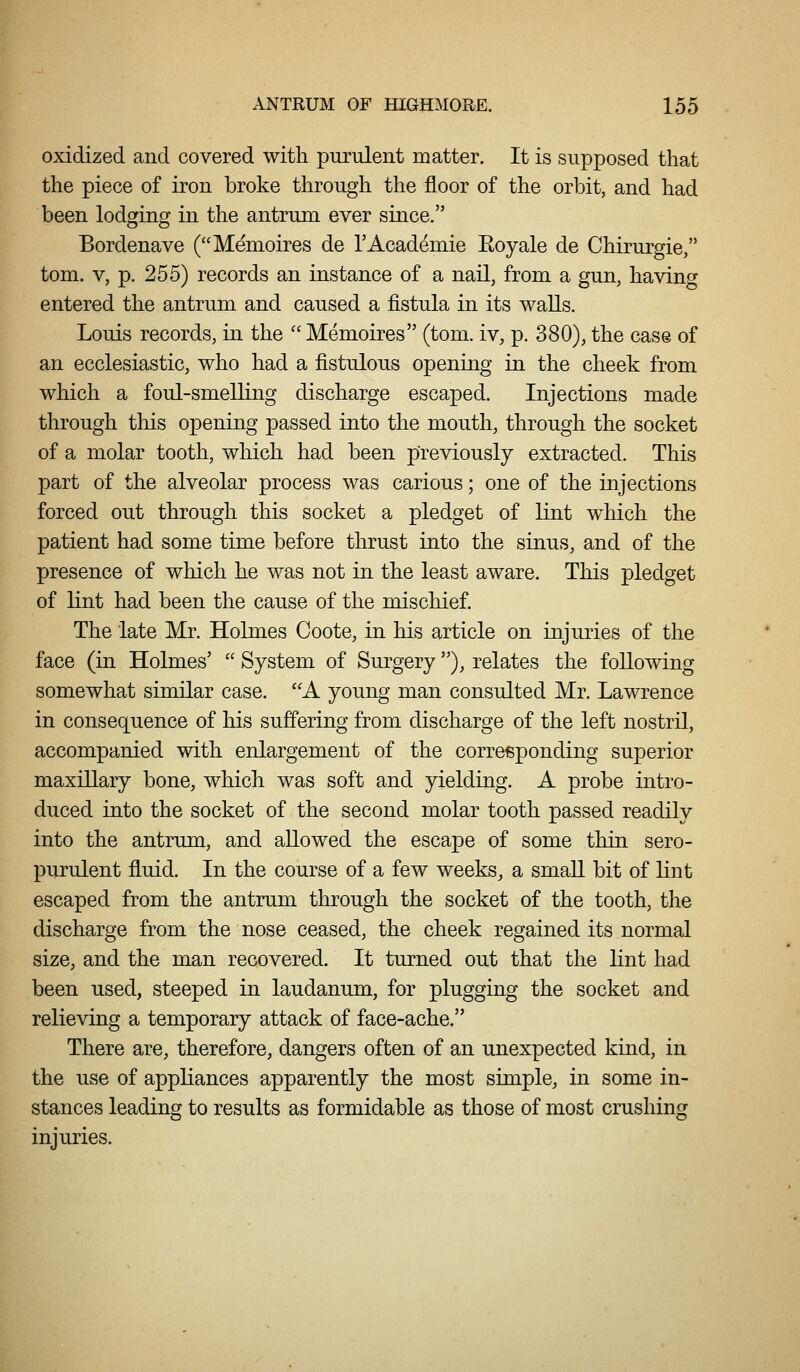 oxidized and covered with purulent matter. It is supposed that the piece of iron broke through the floor of the orbit, and had been lodging in the antrum ever since. Bordenave (Memoires de I'Academie Roy ale de Chirurgie, tom. V, p. 255) records an instance of a nail, from a gun, havino^ entered the antrum and caused a fistula in its waUs. Louis records, in the  Memoires (tom. iv, p. 380), the case of an ecclesiastic, who had a fistulous opening in the cheek from which a foul-smeUing discharge escaped. Injections made through this opening passed into the mouth, through the socket of a molar tooth, which had been previously extracted. This part of the alveolar process was carious; one of the injections forced out through this socket a pledget of lint which the patient had some time before thrust into the sinus, and of the presence of which he was not in the least aware. This pledget of lint had been the cause of the mischief. The late Mr. Holmes Coote, in his article on injuries of the face (in Holmes'  System of Surgery), relates the following somewhat similar case. A young man consulted Mr. Lawrence in consequence of his sufi'ering from discharge of the left nostril, accompanied with enlargement of the corresponding superior maxillary bone, which was soft and yielding. A probe intro- duced into the socket of the second molar tooth passed readily into the antrum, and allowed the escape of some thin sero- purulent fluid. In the course of a few weeks, a small bit of lint escaped from the antrum through the socket of the tooth, the discharge from the nose ceased, the cheek regained its normal size, and the man recovered. It turned out that the lint had been used, steeped in laudanum, for plugging the socket and relieving a temporary attack of face-ache. There are, therefore, dangers often of an unexpected kind, in the use of appliances apparently the most simple, in some in- stances leading to results as formidable as those of most crushing injuries.