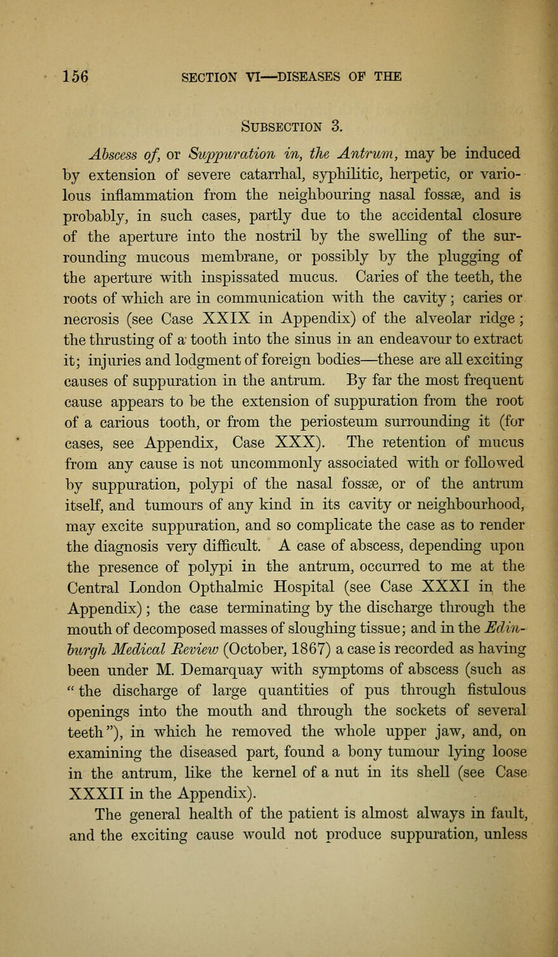 Subsection 3. Abscess of, or Suppuration in, the Antrum, may be induced by extension of severe catarrbal, syphilitic, herpetic, or vario- lous inflammation from the neighbouring nasal fossae, and is probably, in such cases, partly due to the accidental closure of the aperture into the nostril by the swelling of the sur- rounding mucous membrane, or possibly by the plugging of the aperture with inspissated mucus. Caries of the teeth, the roots of which are in communication with the cavity; caries or necrosis (see Case XXIX in Appendix) of the alveolar ridge; the thrusting of a tooth into the sinus in an endeavour to extract it; injuries and lodgment of foreign bodies—these are all exciting causes of suppuration in the antrum. By far the most frequent cause appears to be the extension of suppuration from the root of a carious tooth, or from the periosteum surrounding it (for cases, see Appendix, Case XXX). The retention of mucus from any cause is not uncommonly associated with or followed by suppuration, polypi of the nasal fossae, or of the antrum itself, and tumours of any kind in its cavity or neighbourhood, may excite suppuration, and so complicate the case as to render the diagnosis very difficult. A case of abscess, depending upon the presence of polypi in the antrum, occurred to me at the Central London Opthalmic Hospital (see Case XXXI in the Appendix); the case terminating by the discharge through the mouth of decomposed masses of sloughing tissue; and in the Edin- hurgh Medical Review (October, 1867) a case is recorded as having been under M. Demarquay with symptoms of abscess (such as the discharge of large quantities of pus through fistulous openings into the mouth and through the sockets of several teeth), in which he removed the whole upper jaw, and, on examining the diseased part, found a bony tumour lying loose in the antrum, like the kernel of a nut in its shell (see Case XXXII in the Appendix). The general health of the patient is almost always in fault, and the exciting cause would not produce suppuration, unless