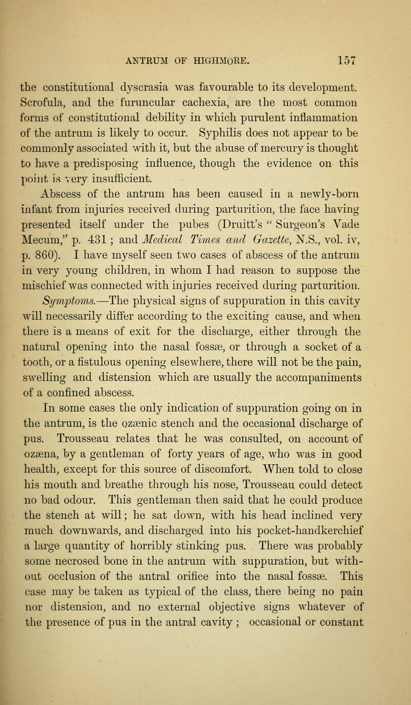 the constitutional dyscrasia was favourable to its development. Scrofula, and the furuncular cachexia, are the most common forms of constitutional debility in which purulent inflammation of the antrum is likely to occur. Syphilis does not appear to be commonly associated with it, but the abuse of mercury is thought to have a predisposing influence, though the evidence on this ])oi]it is -.cry insufiicient. Abscess of the antrum has been caused in a newly-born infant from injuries received during parturition, the face having presented itself under the pubes (Druitt's  Surgeon's Vade Mecum, p. 431; and Medical Times and Gazette, ^.S., vol. iv, p. 860). I have myself seen two cases of abscess of the antrum in very young children, in whom I had reason to suppose the mischief was connected with injuries received during parturition. Symptoms.—The physical signs of suppuration in this cavity will necessarily differ according to the exciting cause, and when there is a means of exit for the discharge, either through the natural opening into the nasal fossse, or through a socket of a tooth, or a fistulous opening elsewhere, there will not be the pain, swelling and distension which are usually the accompaniments of a confined abscess. In some cases the only indication of suppuration going on in the antrum, is the ozsenic stench and the occasional discharge of pus. Trousseau relates that he was consulted, on account of ozeena, by a gentleman of forty years of age, who was in good health, except for this source of discomfort. When told to close his mouth and breathe through his nose. Trousseau could detect no bad odour. This gentleman then said that he could produce the stench at will; he sat down, with his head inclined very much downwards, and discharged into his pocket-handkerchief a large quantity of horribly stinking pus. There was probably some necrosed bone in the antrum with suppuration, but with- out occlusion of the antral orifice into the nasal fossae. This case may be taken as typical of the class, there being no pain nor distension, and no external objective signs whatever of the presence of pus in the antral cavity ; occasional or constant