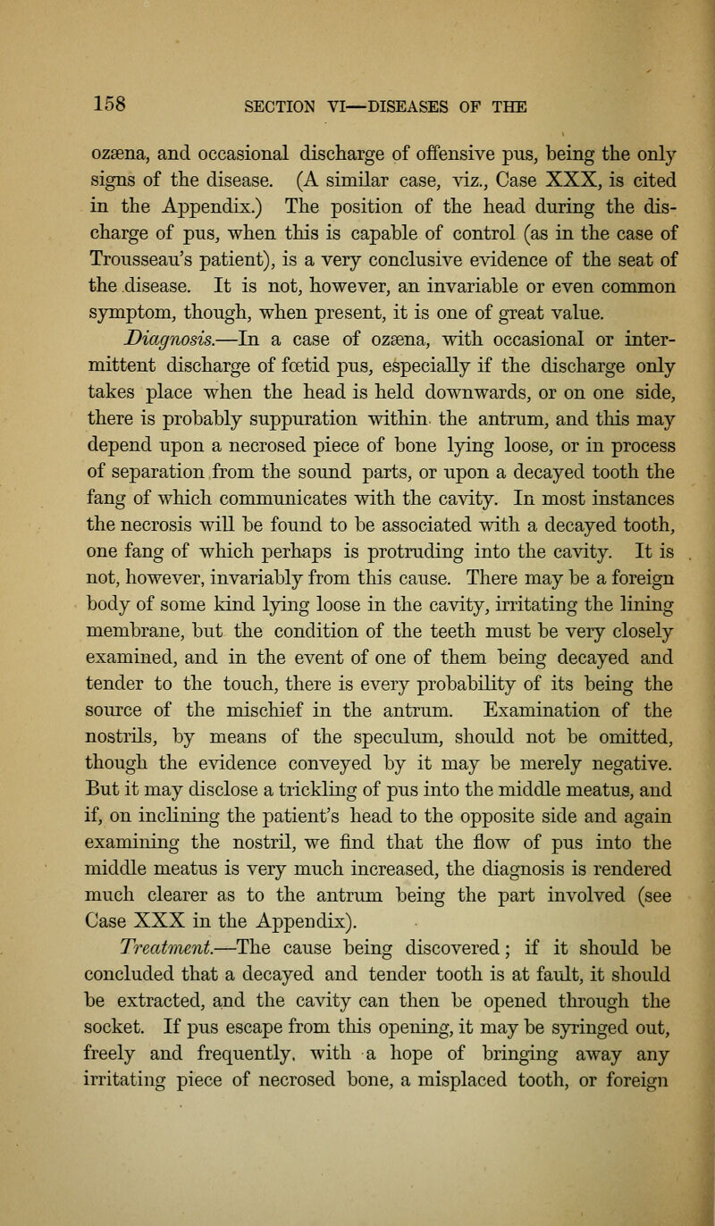 ozsena, and occasional discharge of offensive pus, being the only signs of the disease. (A similar case, viz., Case XXX, is cited in the Appendix.) The position of the head during the dis- charge of pus, when this is capable of control (as in the case of Trousseau's patient), is a very conclusive evidence of the seat of the disease. It is not, however, an invariable or even common sjrmptom, though, when present, it is one of great value. Diagnosis.—In a case of ozsena, with occasional or inter- mittent discharge of foetid pus, especially if the discharge only takes place when the head is held downwards, or on one side, there is probably suppuration within, the antrum, and this may depend upon a necrosed piece of bone lying loose, or in process of separation from the sound parts, or upon a decayed tooth the fang of which communicates with the cavity. In most instances the necrosis will be found to be associated with a decayed tooth, one fang of which perhaps is protruding into the cavity. It is not, however, invariably from this cause. There may be a foreign body of some kind lying loose in the cavity, irritating the lining membrane, but the condition of the teeth must be very closely examined, and in the event of one of them being decayed and tender to the touch, there is every probability of its being the source of the mischief in the antrum. Examination of the nostrils, by means of the speculum, should not be omitted, though the evidence conveyed by it may be merely negative. But it may disclose a trickling of pus into the middle meatus, and if, on inclining the patient's head to the opposite side and again examining the nostril, we find that the flow of pus into the middle meatus is very much increased, the diagnosis is rendered much clearer as to the antrum being the part involved (see Case XXX in the Appendix). Treatment.—The cause being discovered; if it should be concluded that a decayed and tender tooth is at fault, it should be extracted, and the cavity can then be opened through the socket. If pus escape from this opening, it may be syringed out, freely and frequently, with a hope of bringing away any irritating piece of necrosed bone, a misplaced tooth, or foreign