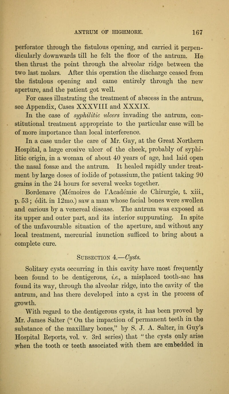 perforator through the fistulous opening, and carried it perpen- dicularly downwards till he felt the floor of the antrum. He then thrust the point through the alveolar ridge between the two last molars. After this operation the discharge ceased from the fistulous opening and came entirely through the new aperture, and the patient got well. For cases illustrating the treatment of abscess in the antrum, see Appendix, Cases XXXVIII and XXXIX. In the case of syphilitic ulcers invading the antrum, con- stitutional treatment appropriate to the particular case will be of more importance than local interference. In a case under the care of Mr. Gay, at the Great Northern Hospital, a large erosive ulcer of the cheek, probably of syphi- litic origin, in a woman of about 40 years of age, had laid open the nasal fossae and the antrum. It healed rapidly under treat- ment by large doses of iodide of potassium, the patient taking 90 grains in the 24 hours for several weeks together. Bordenave (Memoires de TAcademie de Chirurgie, t. xiii., p. 53; edit, in 12mo.) saw a man whose facial bones were swollen and carious by a venereal disease. The antrum was exposed at its upper and outer part, and its interior suppurating. In spite of the unfavourable situation of the aperture, and without any local treatment, mercurial inunction sufficed to bring about a complete cure. Subsection 4.—Cysts. Solitary cysts occurring in this cavity have most' frequently been found to be dentigerous, i.e., a misplaced tooth-sac has found its way, through the alveolar ridge, into the cavity of the antrum, and has there developed into a cyst in the process of growth. With regard to the dentigerous cysts, it has been proved by Mr. James Salter ( On the impaction of permanent teeth in the substance of the maxillary bones, by S. J. A. Salter, in Guy's Hospital Eeports, vol. v. 3rd series) that  the cysts only arise when the tooth or teeth associated with them are embedded in