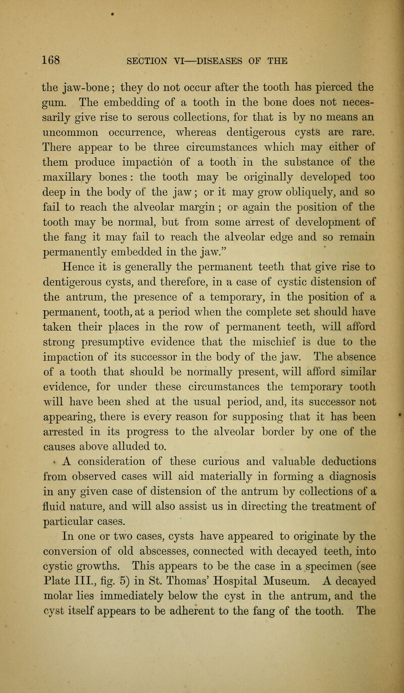 the jaw-bone; they do not occur after the tooth has pierced the gum. The embedding of a tooth in the bone does not neces- sarily give rise to serous collections, for that is by no means an uncommon occurrence, whereas dentigerous cysts are rare. There appear to be three circumstances which may either of them produce impaction of a tooth in the substance of the maxillary bones : the tooth may be originally developed too deep in the body of the jaw; or it may grow obliquely, and so fail to reach the alveolar margin; or again the position of the tooth may be normal, but from some arrest of development of the fang it may fail to reach the alveolar edge and so remain permanently embedded in the jaw. Hence it is generally the permanent teeth that give rise to dentigerous cysts, and therefore, in a case of cystic distension of the antrum, the presence of a temporary, in the position of a permanent, tooth, at a period when the complete set should have taken their places in the row of permanent teeth, will afford strong presumptive evidence that the mischief is due to the impaction of its successor in the body of the jaw. The absence of a tooth that should be normally present, will afford similar evidence, for under these circumstances the temporary tooth will have been shed at the usual period, and, its successor not appearing, there is every reason for supposing that it has been arrested in its progress to the alveolar border by one of the causes above alluded to. • A consideration of these curious and valuable deductions from observed cases will aid materially in forming a diagnosis in any given case of distension of the antrum by collections of a fluid nature, and will also assist us in directing the treatment of particular cases. In one or two cases, cysts have appeared to originate by the conversion of old abscesses, connected with decayed teeth, into cystic gTowths. This appears to be the case in a specimen (see Plate III., fig. 5) in St. Thomas' Hospital Museum. A decayed molar lies immediately below the cyst in the antrum, and the cyst itself appears to be adherent to the fang of the tooth. The
