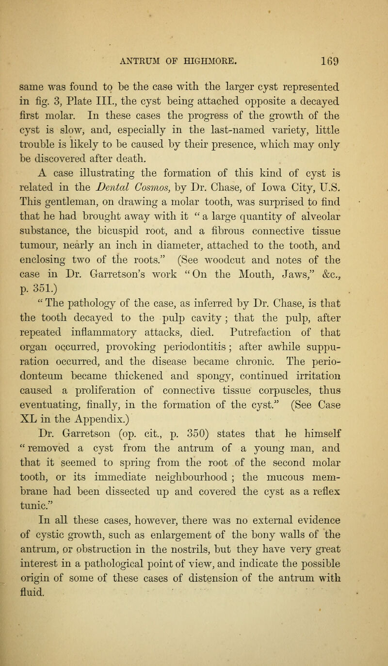 same was found to be the case with the larger cyst represented in fig. 3, Plate III., the cyst being attached opposite a decayed first molar. In these cases the progress of the growth of the cyst is slow, and, especially in the last-named variety, little trouble is likely to be caused by their presence, which may only be discovered after death. A case illustrating the formation of this kind of cyst is related in the Dental Cosmos, by Dr. Chase, of Iowa City, U.S. This gentleman, on drawing a molar tooth, was surprised to find that he had brought away with it ''a large quantity of alveolar substance, the bicuspid root, and a fibrous connective tissue tumour, nearly an inch in diameter, attached to the tooth, and enclosing two of the roots. (See woodcut and notes of the case in Dr. Garretson's work  On the Mouth, Jaws/' &c., p. 351.)  The pathology of the case, as inferred by Dr. Chase, is that the tooth decayed to the pulp cavity; that the pulp, after repeated inflammatory attacks, died. Putrefaction of that organ occurred, provoking periodontitis; after awhile suppu- ration occurred, and the disease became chronic The perio- donteum became thickened and spongy, continued irritation caused a proliferation of connective tissue corpuscles, thus eventuating, finally, in the formation of the cyst. (See Case XL in the Appendix.) Dr. Garretson (op. cit., p. 350) states that he himself  removed a cyst from the antrum of a young man, and that it seemed to spring from the root of the second molar tooth, or its immediate neighbourhood ; the mucous mem- brane had been dissected up and covered the cyst as a reflex tunic.' In all these cases, however, there was no external evidence of cystic gTowth, such as enlargement of the bony walls of the antrum, or obstruction in the nostrils, but they have very great interest in a pathological point of view, and indicate the possible origin of some of these cases of distension of the antrum with fluid.