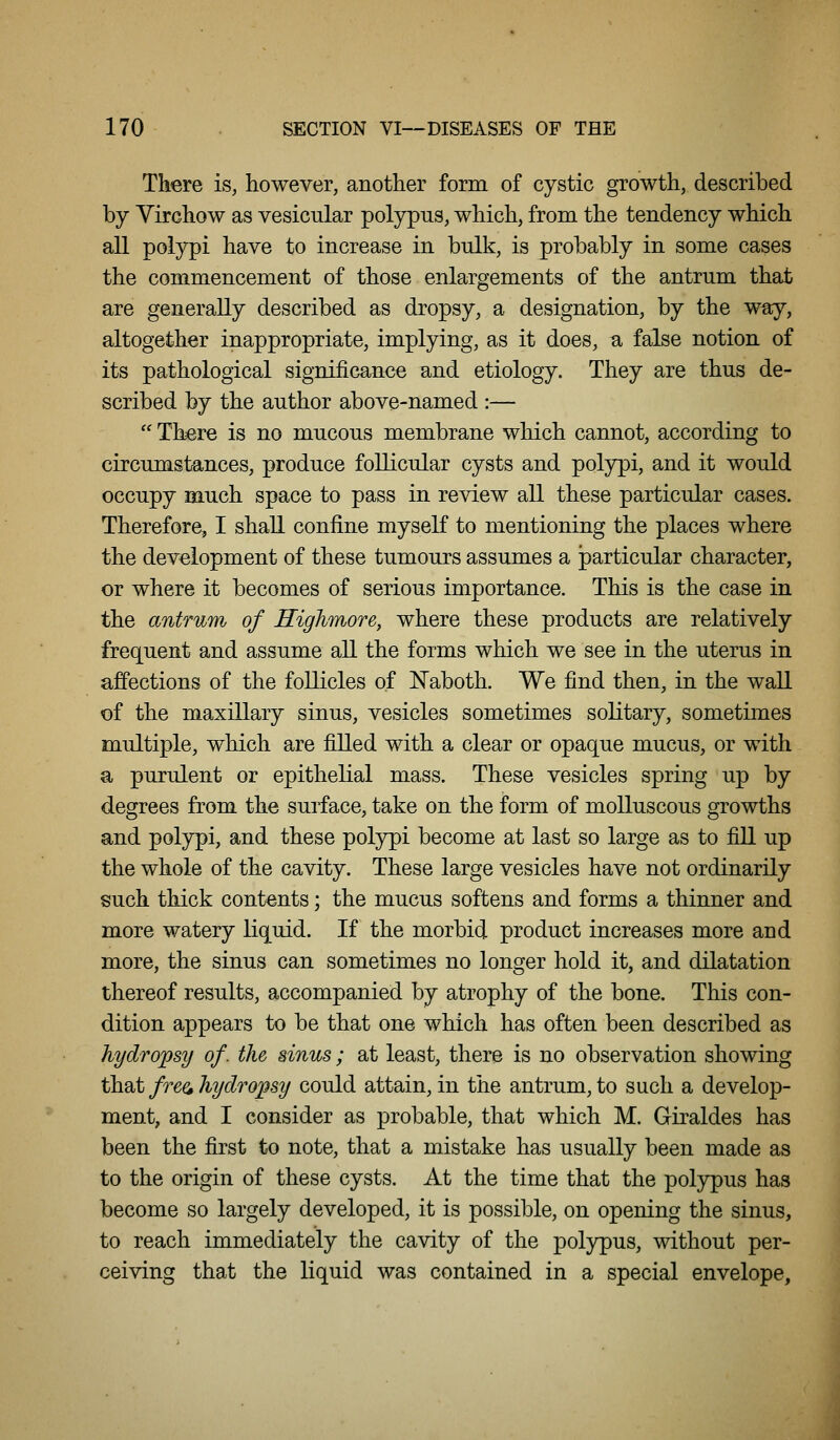 There is, however, another form of cystic growth, described by Yirchow as vesicular polypus, which, from the tendency which all polypi have to increase in bulk, is probably in some cases the commencement of those enlargements of the antrum that are generally described as dropsy, a designation, by the way, altogether inappropriate, implying, as it does, a false notion of its pathological significance and etiology. They are thus de- scribed by the author above-named :—  There is no mucous membrane which cannot, according to circumstances, produce follicular cysts and polypi, and it would occupy much space to pass in review all these particular cases. Therefore, I shall confine myself to mentioning the places where the development of these tumours assumes a particular character, or where it becomes of serious importance. This is the case in the antrum of Riglimore, where these products are relatively frequent and assume all the forms which we see in the uterus in affections of the follicles of Naboth. We find then, in the wall of the maxillary sinus, vesicles sometimes solitary, sometimes multiple, which are filled with a clear or opaque mucus, or with a purulent or epithelial mass. These vesicles spring up by degrees from the surface, take on the form of molluscous growths and polypi, and these polypi become at last so large as to fill up the whole of the cavity. These large vesicles have not ordinarily such thick contents; the mucus softens and forms a thinner and more watery liquid. If the morbid product increases more and more, the sinus can sometimes no longer hold it, and dilatation thereof results, accompanied by atrophy of the bone. This con- dition appears to be that one which has often been described as hydro'psy of. the sinus; at least, there is no observation showing that free, hydropsy could attain, in the antrum, to such a develop- ment, and I consider as probable, that which M. Giraldes has been the first to note, that a mistake has usually been made as to the origin of these cysts. At the time that the polypus has become so largely developed, it is possible, on opening the sinus, to reach immediately the cavity of the polypus, without per- ceiving that the liquid was contained in a special envelope.