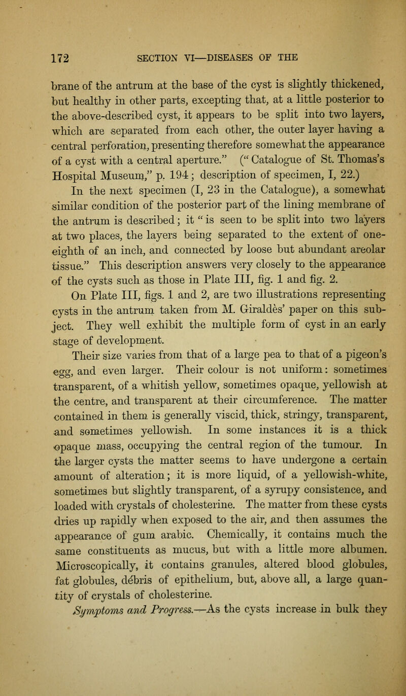 brane of the antrum at the base of the cyst is slightly thickened, but healthy in other parts, excepting that, at a little posterior to the above-described cyst, it appears to be split into two layers, which are separated from each other, the outer layer having a central perforation, presenting therefore somewhat the appearance of a cyst with a central aperture. ( Catalogue of St. Thomas's Hospital Museum/' p. 194; description of specimen, I, 22.) In the next specimen (I, 23 in the Catalogue), a somewhat similar condition of the posterior part of the lining membrane of the antrum is described; it  is seen to be split into two layers at two places, the layers being separated to the extent of one- eighth of an inch, and connected by loose but abundant areolar tissue, This description answers very closely to the appearance of the cysts such as those in Plate III, fig. 1 and fig. 2. On Plate III, figs. 1 and 2, are two illustrations representing cysts in the antrum taken from M. Giraldes' paper on this sub- ject. They well exhibit the multiple form of cyst in an early stage of development. Their size varies from that of a large pea to that of a pigeon's eo-o and even laroer. Their colour is not uniform: sometimes transparent, of a whitish yellow, sometimes opaque, yellowish at the centre, and transparent at their circumference. The matter contained in them is generally viscid, thick, stringy, transparent, and sometimes yellowish. In some instances it is a thick <i)paque mass, occupying the central region of the tumour. In the larger cysts the matter seems to have undergone a certain amount of alteration; it is more liquid, of a yellowish-white, sometimes but slightly transparent, of a syrupy consistence, and loaded with crystals of cholesterine. The matter from these cysts dries up rapidly when exposed to the air, and then assumes the appearance of gum arable. Chemically, it contains much the same constituents as mucus, but with a little more albumen. Microscopically, it contains granules, altered blood globules, fat globules, debris of epithelium, but, above all, a large quan- tity of crystals of cholesterine. Byrri'ptoms and Progress.^A.^ the cysts increase in bulk they