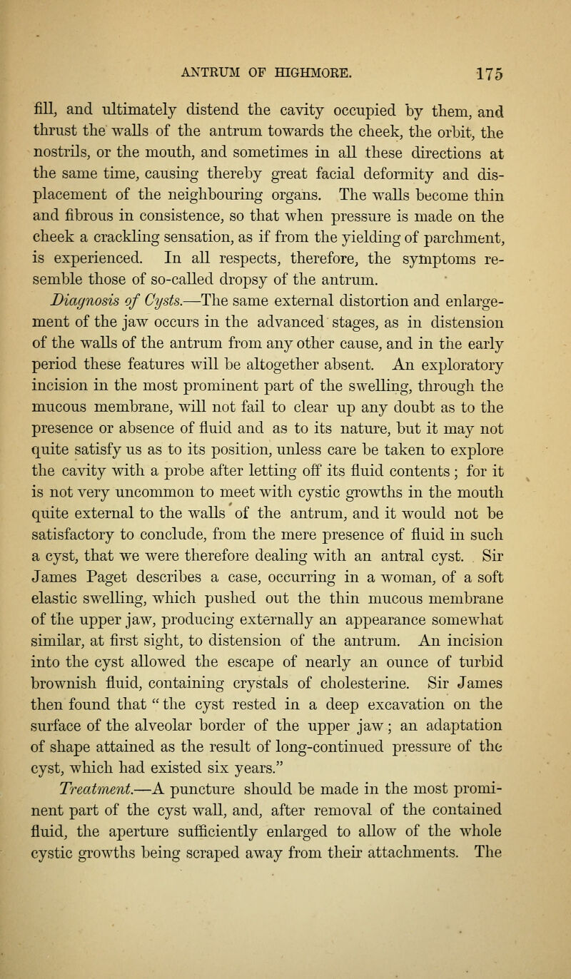 fill, and ultimately distend the cavity occupied by them, and thrust the walls of the antrum towards the cheek, the orbit, the nostrils, or the mouth, and sometimes in all these directions at the same time, causing thereby great facial deformity and dis- placement of the neighbouring organs. The walls become thin and fibrous in consistence, so that when pressure is made on the cheek a crackling sensation, as if from the yielding of parchment, is experienced. In all respects, therefore, the symptoms re- semble those of so-called dropsy of the antrum. Diagnosis of Cysts.—The same external distortion and enlarge- ment of the jaw occurs in the advanced stages, as in distension of the walls of the antrum from any other cause, and in tiie early period these features will be altogether absent. An exploratory incision in the most prominent part of the swelling, through the mucous membrane, will not fail to clear up any doubt as to the presence or absence of fluid and as to its nature, but it may not quite satisfy us as to its position, unless care be taken to explore the cavity with a probe after letting off its fluid contents ; for it is not very uncommon to meet with cystic growths in the mouth quite external to the walls of the antrum, and it would not be satisfactory to conclude, from the mere presence of fluid in such a cyst, that we were therefore dealing with an antral cyst. Sir James Paget describes a case, occurring in a woman, of a soft elastic swelling, which pushed out the thin mucous membrane of the upper jaw, producing externally an appearance somewhat similar, at first sight, to distension of the antrum. An incision into the cyst allowed the escape of nearly an ounce of turbid brownish fluid, containing crystals of cholesterine. Sir James then found that  the cyst rested in a deep excavation on the surface of the alveolar border of the upper jaw; an adaptation of shape attained as the result of long-continued pressure of the cyst, which had existed six years. Treatment.—A puncture should be made in the most promi- nent part of the cyst wall, and, after removal of the contained fluid, the aperture sufficiently enlarged to allow of the whole cystic growths being scraped away from their attachments. The