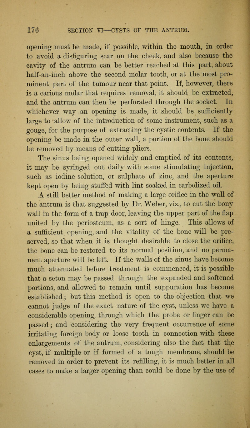 opening must be made, if possible, within the mouth, in order to avoid a disfiguring scar on the cheek, and also because the cavity of the antrum can be better reached at this part, about half-an-inch above the second molar tooth, or at the most pro- minent part of the tumour near that point. If, however, there is a carious molar that requires removal, it should be extracted, and the antrum can then be perforated through the socket. In whichever way an opening is made, it should be sufficiently large to -allow of the introduction of some instrument, such as a gouge, for the purpose of extracting the cystic contents. If the opening be made in the outer wall, a portion of the bone should be removed by means of cutting pliers. The sinus being opened widely and emptied of its contents, it may be syringed out daily with some stimulating injection, such as iodine solution, or sulphate of zinc, and the aperture kept open by being stuffed with lint soaked in carbolized oil. A still better method of making a large orifice in the wall of the antrum is that suggested by Dr. Weber, viz., to cut the bony wall in the form of a trap-door, leaving the upper part of the flap united by the periosteum, as a sort of hinge. This allows of a sufficient opening, and the vitality of the bone wiU be pre- served, so that when it is thought desirable to close the orifice, the bone can be restored to its normal position, and no perma- nent aperture will be left. If the waUs of the sinus have become much attenuated before treatment is commenced, it is possible that a seton may be passed through the expanded and softened portions, and allowed to remain until suppuration has become established; but this method is open to the objection that we cannot judge of the exact nature of the cyst, unless we have a considerable opening, through which the probe or finger can be passed; and considering the very frequent occurrence of some irritating foreign body or loose tooth in connection with these enlargements of the antrum, considering also the fact that the cyst, if multiple or if formed of a tough membrane, should be removed in order to prevent its refilling, it is much better in all cases to make a larger opening than could be done by the use of