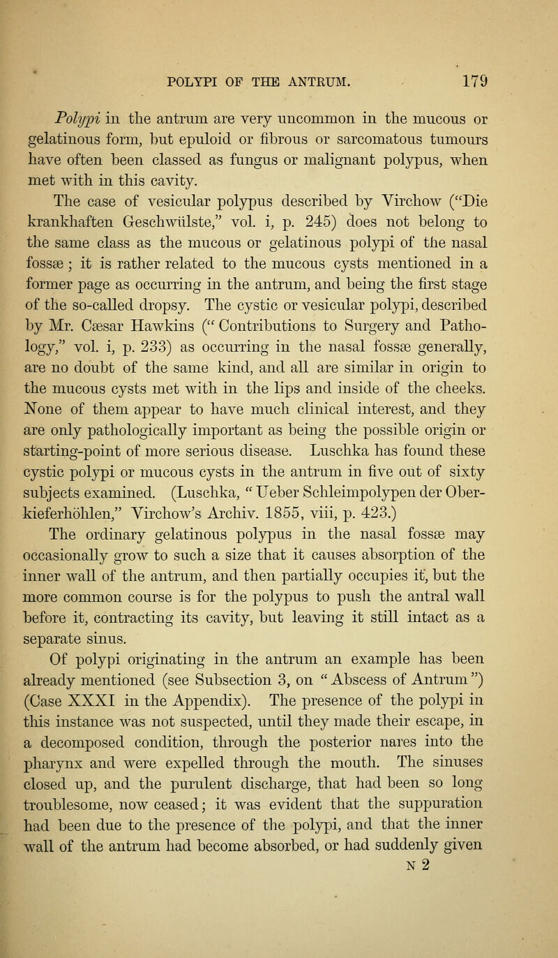 Polypi ill the antrum are very Tincommon in the mucous or gelatinous form, but epuloid or fibrous or sarcomatous tumours have often been classed as fungus or malignant polypus, when met with in this cavity. The case of vesicular polypus described by Virchow (Die krankhaften Geschwlllste, vol. i, p. 245) does not belong to the same class as the mucous or gelatinous polypi of the nasal fossae ; it is rather related to the mucous cysts mentioned in a former page as occurring in the antrum, and being the first stage of the so-called dropsy. The cystic or vesicular polypi, described by Mr. Csesar Hawkins ( Contributions to Surgery and Patho- logy, vol. i, p. 233) as occurring in the nasal fossae generally, are no doubt of the same kind, and all are similar in origin to the mucous cysts met with in the lips and inside of the cheeks. None of them appear to have much clinical interest, and they are only pathologically important as being the possible origin or starting-point of more serious disease. Luschka has found these cystic polypi or mucous cysts in the antrum in five out of sixty subjects examined. (Luschka,  Ueber Schleimpolypen der Ober- kieferhohlen, Virchow's Archiv. 1855, viii, p. 423.) The ordinary gelatinous polypus in the nasal fossae may occasionally grow to such a size that it causes absorption of the inner wall of the antrum, and then partially occupies it, but the more common course is for the polypus to push the antral wall before it, contracting its cavity, but leaving it still intact as a separate sinus. Of polypi originating in the antrum an example has been already mentioned (see Subsection 3, on  Abscess of Antrum ) (Case XXXI in the Appendix). The presence of the polypi in this instance was not suspected, until they made their escape, in a decomposed condition, through the posterior nares into the pharynx and were expelled through the mouth. The sinuses closed up, and the purulent discharge, that had been so long troublesome, now ceased; it was evident that the suppuration had been due to the presence of the polypi, and that the inner wall of the antrum had become absorbed, or had suddenly given n2