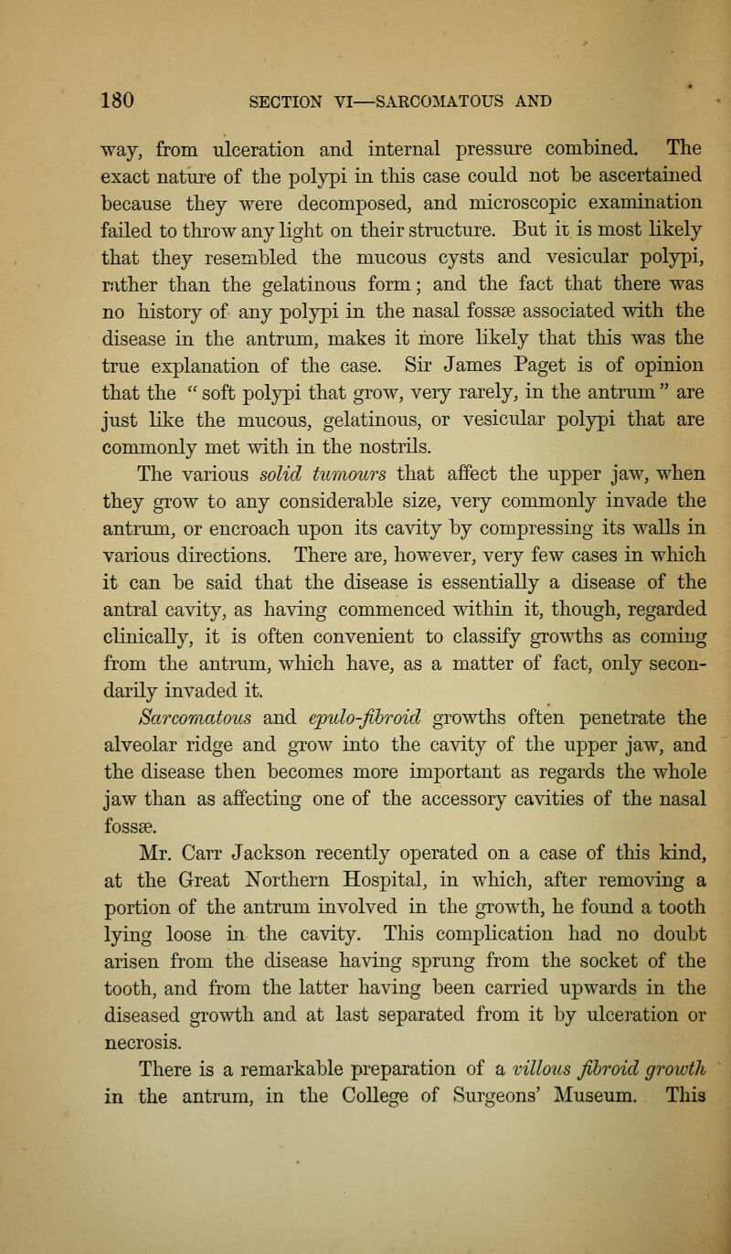 way, from ulceration and internal pressure combined. The exact nature of the polypi in this case could not be ascertained because they were decomposed, and microscopic examination failed to throw any light on their structure. But it is most likely that they resembled the mucous cysts and vesicular polypi, rather than the gelatinous form; and the fact that there was no history of any polypi in the nasal fossse associated with the disease in the antrum, makes it more likely that this was the true explanation of the case. Sir James Paget is of opinion that the '' soft polypi that grow, very rarely, in the antrum  are just like the mucous, gelatinous, or vesicular polypi that are commonly met with in the nostrils. The various solid tumours that affect the upper jaw, when they grow to any considerable size, very commonly invade the antrum, or encroach upon its cavity by compressing its walls in various directions. There are, however, very few cases in which it can be said that the disease is essentially a disease of the antral cavity, as having commenced within it, though, regarded clinically, it is often convenient to classify growths as coming from the antrum, which have, as a matter of fact, only secon- darily invaded it. Sarcomatous and epulo-fibroid growths often penetrate the alveolar ridge and gTOW into the cavity of the upper jaw, and the disease then becomes more important as regards the whole jaw than as affecting one of the accessory cavities of the nasal fossae. Mr. Carr Jackson recently operated on a case of this kind, at the Great Northern Hospital, in which, after removing a portion of the antrum involved in the growth, he found a tooth lying loose in the cavity. This complication had no doubt arisen from the disease having sprung from the socket of the tooth, and from the latter having been carried upwards in the diseased growth and at last separated from it by ulceration or necrosis. There is a remarkable preparation of a villous fibroid growth in the antrum, in the College of Surgeons' Museum. This