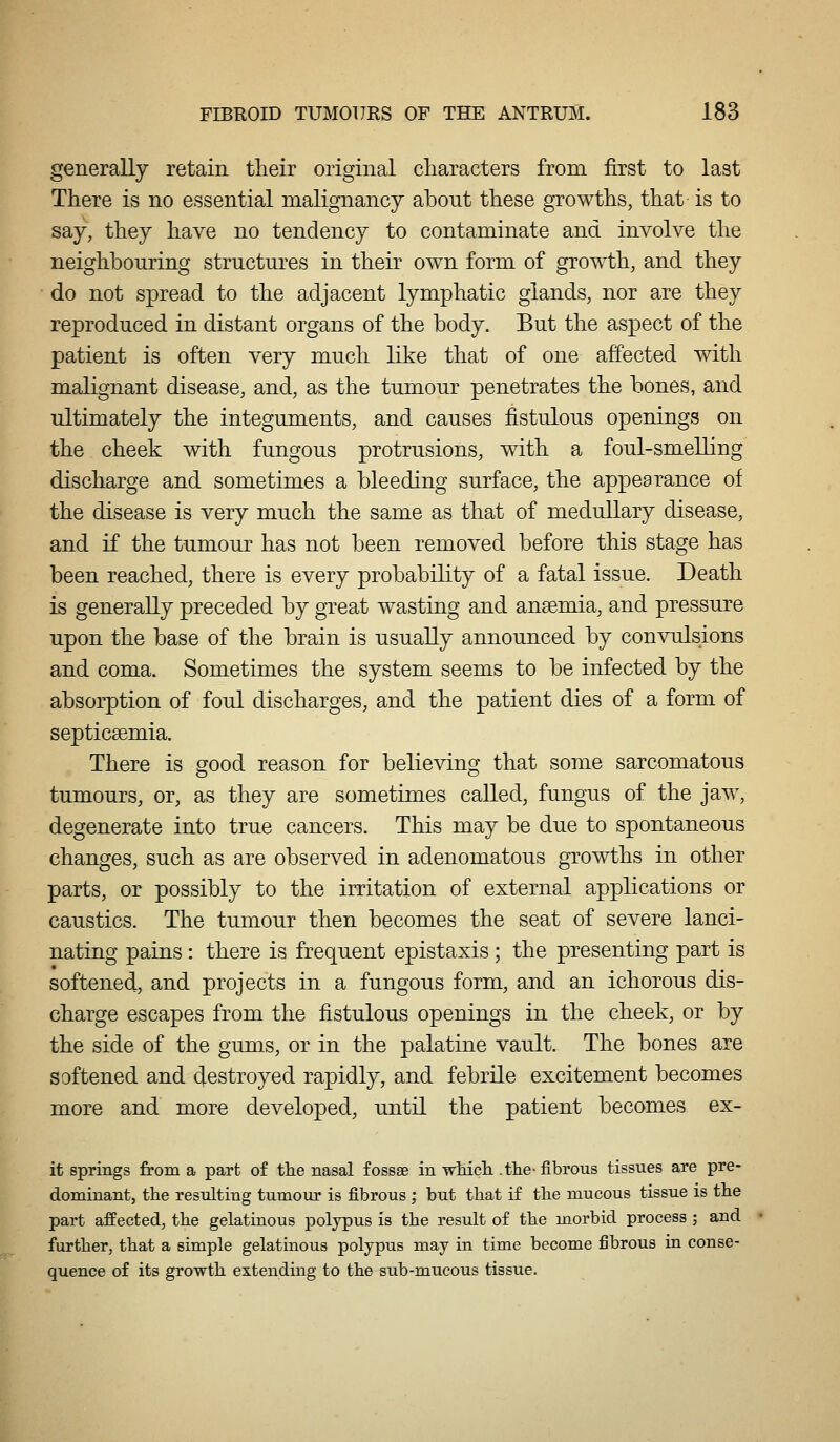 generally retain tlieir original characters from first to last There is no essential malignancy about these growths, that is to say, they have no tendency to contaminate and involve the neighbouring structures in their own form of growth, and they do not spread to the adjacent lymphatic glands, nor are they reproduced in distant organs of the body. But the aspect of the patient is often very much lihe that of one affected with malignant disease, and, as the tumour penetrates the bones, and ultimately the integuments, and causes fistulous openings on the cheek with fungous protrusions, with a foul-smelling discharge and sometimes a bleeding surface, the appearance of the disease is very much the same as that of medullary disease, and if the tumour has not been removed before this stage has been reached, there is every probability of a fatal issue. Death is generally preceded by great wasting and anaemia, and pressure upon the base of the brain is usually announced by convulsions and coma. Sometimes the system seems to be infected by the absorption of foul discharges, and the patient dies of a form of septicaemia. There is good reason for believing that some sarcomatous tumours, or, as they are sometimes called, fungus of the jaw, degenerate into true cancers. This may be due to spontaneous changes, such as are observed in adenomatous growths in other parts, or possibly to the irritation of external applications or caustics. The tumour then becomes the seat of severe lanci- nating pains : there is frequent epistaxis ; the presenting part is softened, and projects in a fungous form, and an ichorous dis- charge escapes from the fistulous openings in the cheek, or by the side of the gums, or in the palatine vault. The bones are softened and destroyed rapidly, and febrile excitement becomes more and more developed, until the patient becomes ex- it springs from a part of the nasal fossse in wMcli .the- fibrous tissues are pre- dominant, the resulting tumour is fibrous ; but that if the mucous tissue is the part affected, the gelatinous polypus is the result of the morbid process ; and further, that a simple gelatinous polypus may in time become fibrous in conse- quence of its growth extending to the sub-mucous tissue.