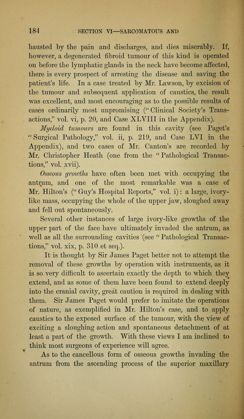 liausted by the pain and discharges, and dies miserably. If, however, a degenerated fibroid tumour of this kind is operated on before the lymphatic glands in the neck have become affected, there is every prospect of arresting the disease and saving the patient's life. In a case treated by Mr. Lawson, by excision of the tumour and subsequent application of caustics, the result was excellent, and most encouraging as to the possible results of cases ordinarily most unpromising ( Clinical Society's Trans- actions, vol. vi, p. 20, and Case XLYIII in the Appendix). Myeloid titmoiirs are found in this cavity (see Paget's ''Surgical Pathology, vol. ii, p. 219, and Case LYI in the Appendix), and two cases of Mr. Canton's are recorded by Mr. Christopher Heath (one from the Pathological Transac- tions, vol. xvii). Osseous growths have often been met with occupying the antrum, and one of the most remarkable was a case of Mr. Hilton's ( Guy's Hospital Eeports, vol. i): a large, ivory- like mass, occupying the whole of the upper jaw, sloughed away and fell out spontaneously. Several other instances of large ivory-like growths of the upper part of the face have ultimately invaded the antrum, as well as all the surrounding cavities (see Pathological Transac- tions, vol. xix, p. 310 et seq.). It is thought by Sir James Paget better not to attempt the removal of these growths by operation with instruments, as it is so very dif&cult to ascertain exactly the depth to which they extend, and as some of them have been found to extend deeply into the cranial cavity, great caution is required in dealing with them. Sir James Paget would prefer to imitate the operations of nature, as exemplified in Mr. Hilton's case, and to apply caustics to the exposed surface of the tumour, with the view of exciting a sloughing action and spontaneous detachment of at least a part of the growth. With these views I am inclined to think most surgeons of experience will agree. As to the cancellous form of osseous growths invading the antrum from the ascending process of the superior maxillary