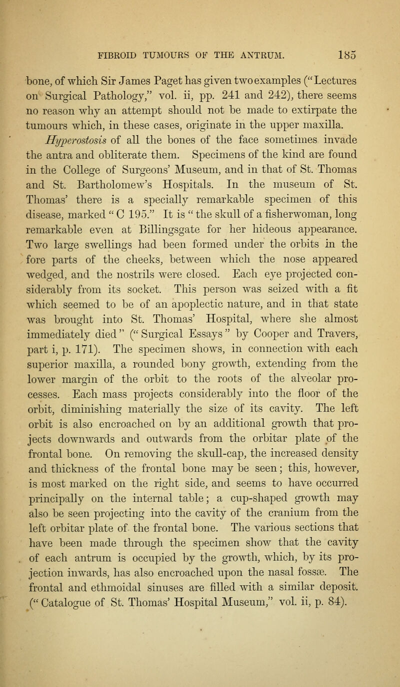 bone, of which Sir James Paget has given two examples (''Lectures on Surgical Pathology, vol. ii, pp. 241 and 242), there seems no reason why an attempt should not be made to extirpate the tumours which, in these cases, originate in the upper maxilla. Hyiierostosis of all the bones of the face sometimes invade the antra and obliterate them. Specimens of the kind are found in the College of Surgeons' Museum, and in that of St. Thomas and St. Bartholomew's Hospitals. In the museum of St. Thomas' there is a specially remarkable specimen of this disease, marked '' C 195. It is  the skull of a fisherwoman, long remarkable even at Billingsgate for her hideous appearance. Two laro'e sweUino'S had been formed under the orbits in the fore parts of the cheeks, between which the nose appeared wedged, and the nostrils were closed. Each eye projected con- siderably from its socket. This person was seized with a fit which seemed to be of an apoplectic nature, and in that state was brought into St. Thomas' Hospital, where she almost immediately died  ( Surgical Essays  by Cooper and Travers, part i, p. 171). The specimen shows, in connection with each superior maxilla, a rounded bony growth, extending from the lower margin of the orbit to the roots of the alveolar pro- cesses. Each mass projects considerably into the floor of the orbit, diminisliing materially the size of its ca^dty. The left orbit is also encroached on by an additional growth that pro- jects downwards and outwards from the orbitar plate pi the frontal bone. On removing the skull-cap, the increased density and thickness of the frontal bone may be seen; this, however, is most marked on the right side, and seems to have occurred principally on the internal table; a cup-shaped growth may also be seen projecting into the cavity of the cranium from the left orbitar plate of the frontal bone. The various sections that have been made through the specimen show that the cavity of each antrum is occupied by the growth, wliich, by its pro- jection inwards, has also encroached upon the nasal fossae. The frontal and ethmoidal sinuses are filled with a similar deposit. ( Catalogue of St. Thomas' Hospital Museum, vol. ii, p. 84).