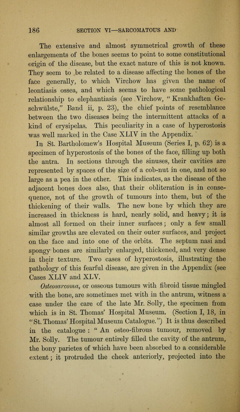 The extensive and almost symmetrical growth of these enlargements of the bones seems to point to some constitutional origin of the disease, but the exact nature of this is not known. They seem to .be related to a disease affecting the bones of the face generally, to which Yirchow has given the name of leontiasis ossea, and which seems to have some pathological relationship to elephantiasis (see ,Virchow, Krankhaften Ge- schwulste/' Band ii, p. 23), the chief points of resemblance between the two diseases being the intermittent attacks of a kind of erysipelas. This peculiarity in a case of hyperostosis was well marked in the Case XLIV in the Appendix. In St. Bartholomew's Hospital Museum (Series I, p. 62) is a specimen of hyperostosis of the bones of the face, filling up both the antra. In sections through the sinuses, their cavities are represented by spaces of the size of a cob-nut in one, and not so large as a pea in the other. This indicates, as the disease of the adjacent bones does also, that their obliteration is in conse- quence, not of the gTOwth of tumours into them, but of the thickening of their waUs. The new bone by which they are increased in thickness is hard, nearly solid, and heavy; it is almost all formed on their inner surfaces; only a few small similar growths are elevated on their outer surfaces, and project on the face and into one of the orbits. The septum nasi and spongy bones are similarly enlarged, thickened, and very dense in their texture. Two cases of hyperostosis, illustrating the pathology of this fearful disease, are given in the Appendix (see Cases XLIV and XLV. Osteosarcoma, or osseous tumours with fibroid tissue mingled with the bone, are sometimes met with in the antrum, witness a case under the care of the late Mr. Solly, the specimen from which is in St. Thomas' Hospital Museum. (Section I, 18, in ''St. Thomas'Hospital Museum Catalogue.) It is thus described in the catalogue : An osteo-fibrous tumour, removed by Mr. Solly. The tumour entirely fiUed the cavity of the antrum, the bony parietes of which have been absorbed to a considerable extent; it protruded the cheek anteriorly, projected into the
