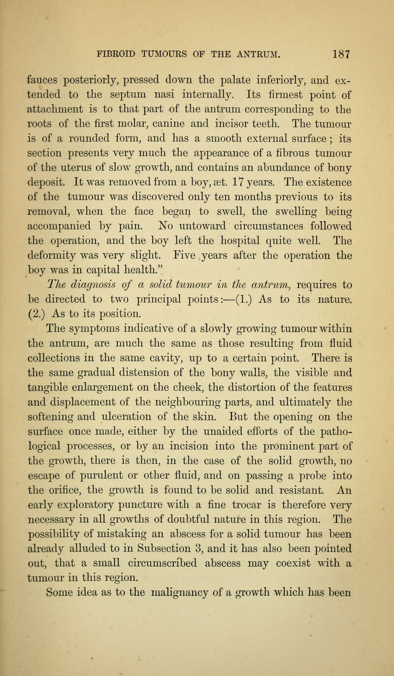 fauces posteriorly, pressed down the palate inferiorly, and ex- tended to the septum nasi internally. Its firmest point of attachment is to that part of the antrum corresponding to the roots of the first molar, canine and incisor teeth. The tumour is of a rounded form, and has a smooth external surface; its section presents very much the appearance of a fibrous tumour of the uterus of slow growth, and contains an abundance of bony deposit. It was removed from a boy, set. 17 years. The existence of the tumour was discovered only ten months previous to its removal, when the face began to swell, the swelling being accompanied by pain. Xo untoward circumstances followed the operation, and the boy left the hospital quite well. The deformity was very slight. Five years after the operation the boy was in capital health. The diagnosis of a solid tumour in the antrum, requires to be directed to two principal points:—(1.) As to its nature. (2.) As to its position. The symptoms indicative of a slowly gTowing tumour within the antrum, are much the same as those resulting from fluid collections in the same cavity, up to a certain point. There is the same gradual distension of the bony walls, the visible and tangible enlargement on the cheek, the distortion of the features and displacement of the neighbouring parts, and ultimately the softening and ulceration of the skin. But the opening on the surface once made, either by the unaided efforts of the patho- logical processes, or by an incision into the prominent part of the growth, there is then, in the case of the solid growth, no escape of purulent or other fluid, and on passing a probe into the orifice, the growth is found to be solid and resistant. An early exploratory puncture with a fine trocar is therefore very necessary in all growths of doubtful nature in this region. The possibility of mistaking an abscess for a solid tumour has been already alluded to in Subsection 3, and it has also been pointed out, that a small circumscribed abscess may coexist with a tumour in this region. Some idea as to the malignancy of a growth which has been