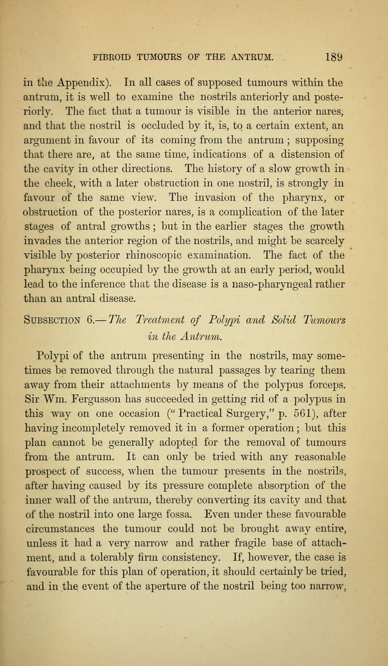 in the Appendix). In all cases of supposed tumours within the antrum, it is well to examine the nostrils anteriorly and poste- riorly. The fact that a tumour is visible in the anterior nares, and that the nostril is occluded by it, is, to a certain extent, an argument in favour of its coming from the antrum ; supposing that there are, at the same time, indications of a distension of the cavity in other directions. The history of a slow grow^th in the cheek, with a later obstruction in one nostril, is strongly in favour of the same view. The invasion of the pharynx, or obstruction of the posterior nares, is a complication of the later stages of antral growths; but in the earlier stages the growth invades the anterior region of the nostrils, and might be scarcely visible by posterior rhinoscopic examination. The fact of the pharynx being occupied by the growth at an early period, would lead to the inference that the disease is a naso-pharyngeal rather than an antral disease. Subsection 6.— The Treatment of Polypi and Solid Imnours in the Antrum. Polypi of the antrum presenting in the nostrils, may some- times be removed through the natural passages by tearing them away from their attachments by means of the polypus forceps. Sir Wm. Fergusson has succeeded in getting rid of a pol}^us in this way on one occasion ( Practical Surgery, p. 561), after having incompletely removed it in a former operation; but this plan cannot be generally adopted for the removal of tumours from the antrum. It can only be tried with any reasonable prospect of success, when the tumour presents in the nostrils, after having caused by its pressure complete absorption of the inner wall of the antrum, thereby converting its cavity and that of the nostril into one large fossa. Even under these favourable circumstances the tumour could not be brought away entire, urdess it had a very narrow and rather fragile base of attach- ment, and a tolerably firm consistency. If, however, the case is favourable for this plan of operation, it should certainly be tried, and in the event of the aperture of the nostril being too narrow,