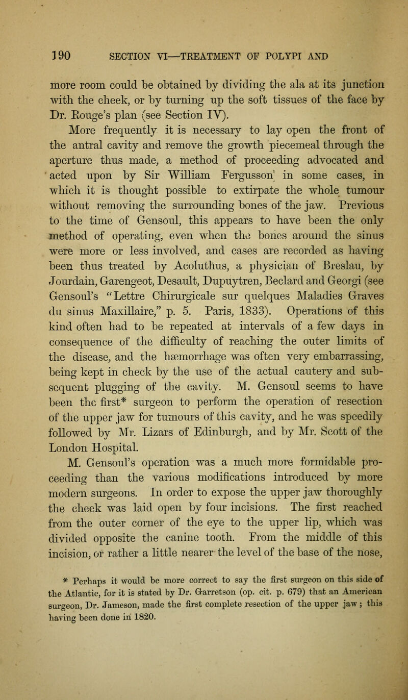 more room could be obtained by dividing the ala at its junction with the cheek, or by turning up the soft tissues of the face by Dr. Rouge's plan (see Section IV). More frequently it is necessary to lay open the front of the antral cavity and remove the growth piecemeal through the aperture thus made, a method of proceeding advocated and acted upon by Sir William Tergusson' in some cases, in which it is thought possible to extirpate the whole tumour without removing the surrounding bones of the jaw. Previous to the time of Gensoul, this appears to have been the only method of operating, even when the bones around the sinus were more or less involved, and cases are recorded as having been thus treated by Acoluthus, a physician of Breslau, by Jourdain, Garengeot, Desault, Dupuytren, Beclard and Georgi (see Gensoul's Lettre Chirurgicale sur quelques Maladies Graves du sinus Maxillaire, p. 5. Paris, 1833). Operations of this kind often had to be repeated at intervals of a few days in consequence of the difficulty of reaching the outer limits of the disease, and the haemorrhage was often very embarrassing, being kept in check by the use of the actual cautery and sub- sequent plugging of the cavity. M. Gensoul seems to have been the first* surgeon to perform the operation of resection of the upper jaw for tumours of this cavity, and he was speedily followed by Mr. Lizars of Edinburgh, and by Mr. Scott of the London Hospital. M. Gensoul's operation was a much more formidable pro- ceeding than the various modifications introduced by more modern surgeons. In order to expose the upper jaw thoroughly the cheek was laid open by four incisions. The first reached from the outer corner of the eye to the upper lip, which was divided opposite the canine tooth. Prom the middle of this incision, or rather a little nearer the level of tlie base of the nose, * Perhaps it would be more correct to say the first surgeon on this side of the Atlantic, for it is stated by Dr. Grarretson (op. cit. p. 679) that an American surgeon, Dr. Jameson, made the first complete resection of the upper jaw ; this haying been done in 1820.