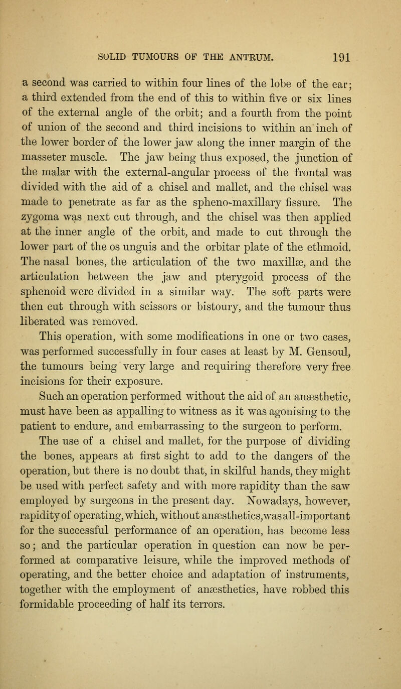 a second was carried to within four lines of the lobe of the ear; a third extended from the end of this to within five or six lines of the external angle of the orbit; and a fourth from the point of union of the second and third incisions to within an' inch of the lower border of the lower jaw along the inner margin of the masseter muscle. The jaw being thus exposed, the junction of the malar with the external-angular process of the frontal was divided with the aid of a chisel and mallet, and the chisel was made to penetrate as far as the spheno-maxillary fissure. The zygoma was next cut through, and the chisel was then applied at the inner angle of the orbit, and made to cut through the lower part of the os unguis and the orbitar plate of the ethmoid. The nasal bones, the articulation of the two maxillae, and the articulation between the jaw and pterygoid process of the sphenoid were divided in a similar way. The soft parts were then cut through with scissors or bistoury, and the tumour thus liberated was removed. This operation, with some modifications in one or two cases, was performed successfully in four cases at least by M. Gensoul, the tumours being very large and requiring therefore very free incisions for their exposure. Such an operation performed without the aid of an anaesthetic, must have been as appalling to witness as it was agonising to the patient to endure, and embarrassing to the surgeon to perform. The use of a chisel and mallet, for the purpose of dividing the bones, appears at first sight to add to the dangers of the operation, but there is no doubt that, in skilful hands, they might be used with perfect safety and with more rapidity than the saw employed by surgeons in the present day. [N^owadays, however, rapidity of operating, which, without an8esthetics,was all-important for the successful performance of an operation, has become less so; and the particular operation in question can now be per- formed at comparative leisure, while the improved methods of operating, and the better choice and adaptation of instruments, together with the employment of anaesthetics, have robbed this formidable proceeding of half its terrors.