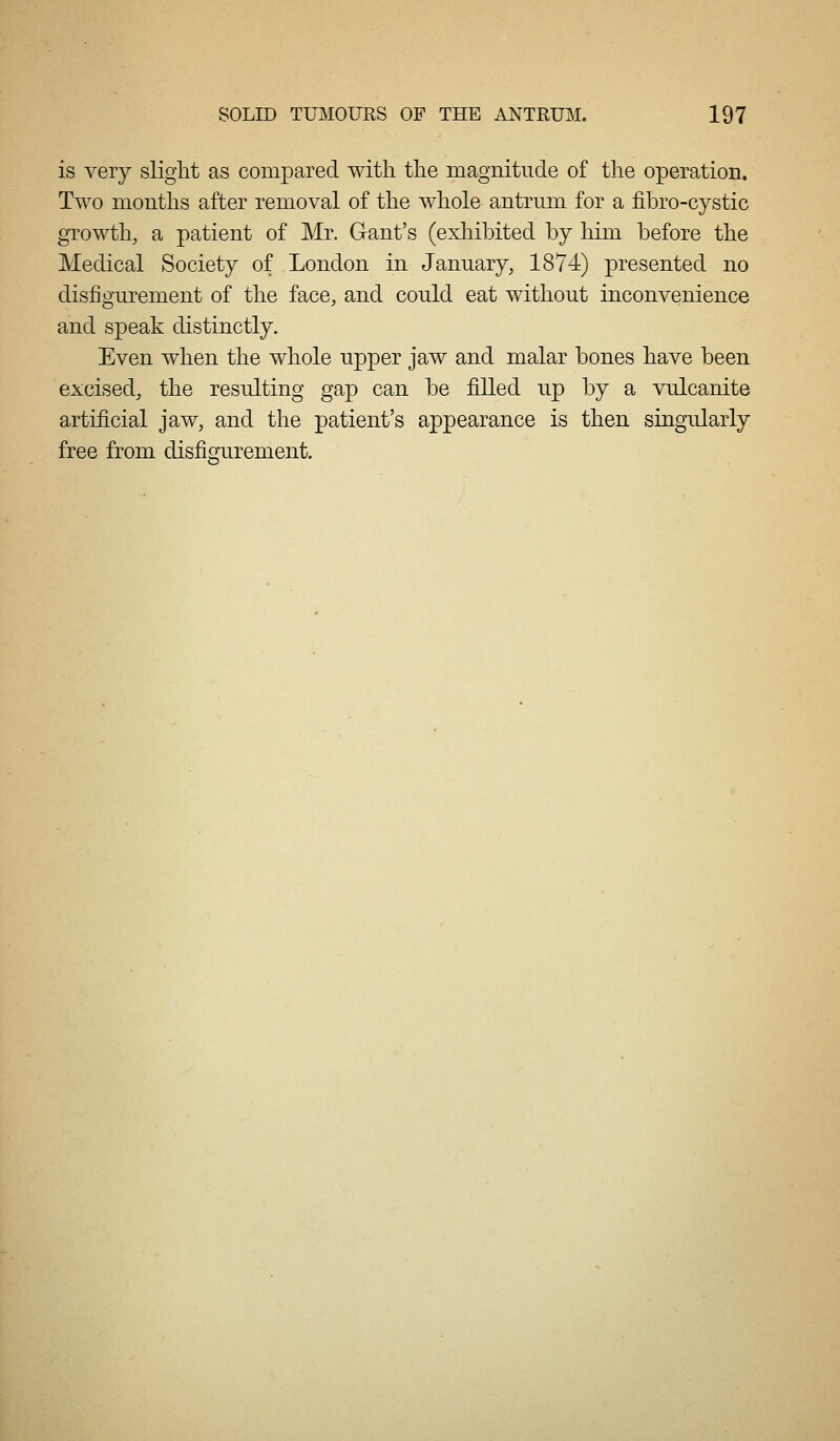 is very slight as compared with the magnitude of the operation. Two months after removal of the whole antrum for a fibro-cystic growth, a patient of Mr. Gant's (exhibited by him before the Medical Society of London in January, 1874) presented no disfigurement of the face, and could eat without inconvenience and speak distinctly. Even when the whole upper jaw and malar bones have been excised, the resulting gap can be filled up by a vulcanite artificial jaw, and the patient's appearance is then singularly free from disfigurement.
