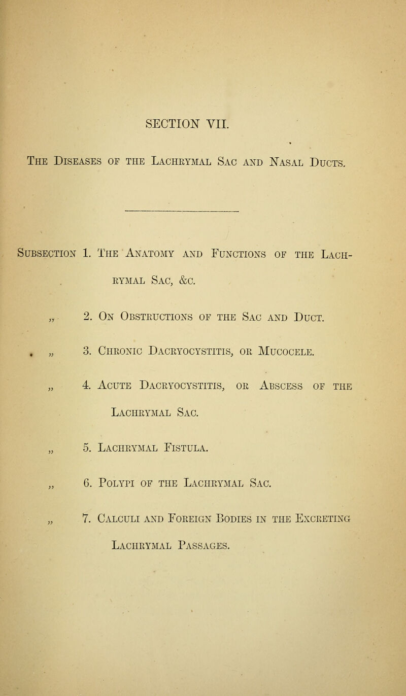 SECTION VII. The Diseases of the Lachkymal Sac and Nasal Ducts. Subsection 1. The Anatomy and Functions of the Lach- rymal Sac, &c. ,, 2. On Obsteuctions of the Sac and Duct. . „ 3. Chronic Dacryocystitis, or Mucocele. „ 4. Acute Dacryocystitis, or Abscess of the Lachrymal Sac. „ 5. Lachrymal Fistula. „ 6. Polypi of the Lachrymal Sac. „ 7. Calculi and Foreign Bodies in the Excreting Lachrymal Passages.