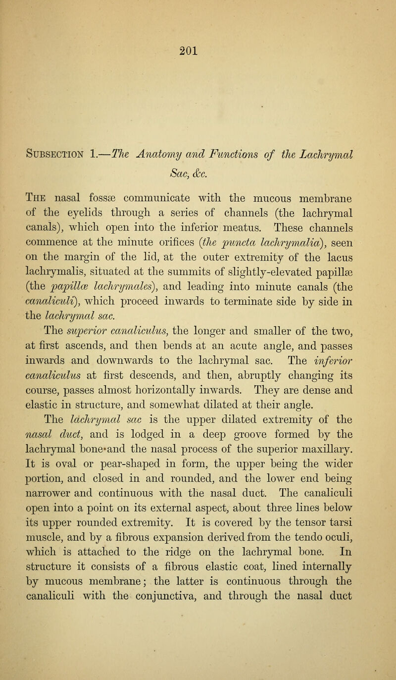 Subsection 1.—Tlie Anatomy and Functions of the Lachrymal Sac, &c. The nasal fossae communicate with the mncons membrane of the eyelids through a series of channels (the lachrymal canals), which open into the inferior meatus. These channels commence at the minute orifices (the puncta lachrymalia), seen on the margin of the lid, at the outer extremity of the lacus lachrymalis, situated at the summits of slightly-elevated papillse (the papillce lachrymales), and leading into minute canals (the canaliculi), which proceed inwards to terminate side by side in the lachrymal sac. The superior canaliculus, the longer and smaller of the two, at first ascends, and then bends at an acute angle, and passes inwards and downwards to the lachrymal sac. The inferior canaliculus at first descends, and then, abruptly changing its course, passes almost horizontally inwards. They are dense and elastic in structure, and somewhat dilated at their angle. The lachrymal sac is the upper dilated extremity of the nasal duct, and is lodged in a deep groove formed by the lachrymal bone*and the nasal process of the superior maxillary. It is oval or pear-shaped in form, the upper being the wider portion, and closed in and rounded, and the lower end being- narrower and continuous with the nasal duct. The canaliculi open into a point on its external aspect, about three lines below its upper rounded extremity. It is covered by the tensor tarsi muscle, and by a fibrous expansion derived from the tendo oculi, which is attached to the ridge on the lachrymal bone. In structure it consists of a fibrous elastic coat, lined internally by mucous membrane; the latter is continuous through the canaliculi with the conjunctiva, and through the nasal duct