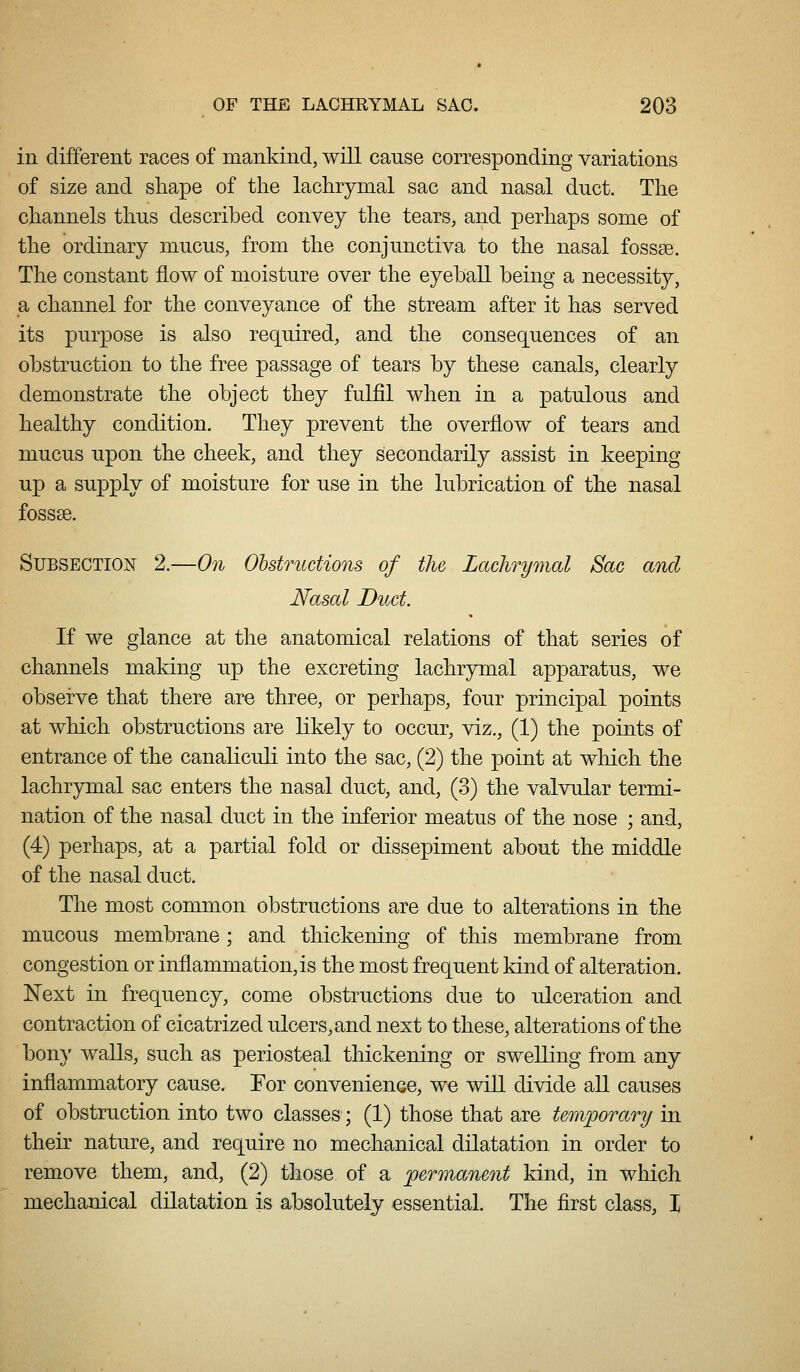 in different races of mankind, will cause corresponding variations of size and sliape of the lachrymal sac and nasal duct. The channels thus described convey the tears, and perhaps some of the ordinary mucus, from the conjunctiva to the nasal fossae. The constant flow of moisture over the eyeball being a necessity, a channel for the conveyance of the stream after it has served its purpose is also required, and the consequences of an obstruction to the free passage of tears by these canals, clearly demonstrate the object they fulfil when in a patulous and healthy condition. They prevent the overflow of tears and mucus upon the cheek, and they secondarily assist in keeping up a supply of moisture for use in the lubrication of the nasal fossae. Subsection 2.—On Ohstructions of the Lachrymal Sac and Nasal Duct. If we glance at the anatomical relations of that series of channels making up the excreting lachrymal apparatus, we observe that there are three, or perhaps, four principal points at which obstructions are likely to occur, viz., (1) the points of entrance of the canaliculi into the sac, (2) the point at which the lachr5riiial sac enters the nasal duct, and, (3) the valvular termi- nation of the nasal duct in the inferior meatus of the nose ; and, (4) perhaps, at a partial fold or dissepiment about the middle of the nasal duct. The most common obstructions are due to alterations in the mucous membrane ; and thickening of this membrane from congestion or inflammation, is the most frequent kind of alteration. Next in frequency, come obstructions due to ulceration and contraction of cicatrized ulcers, and next to these, alterations of the bon}' walls, such as periosteal thickening or swelling from any inflammatory cause. For convenience, we will divide all causes of obstruction into two classes; (1) those that are temporary in their nature, and require no mechanical dilatation in order to remove them, and, (2) those of a permanent kind, in which mechanical dilatation is absolutely essential. The first class, I