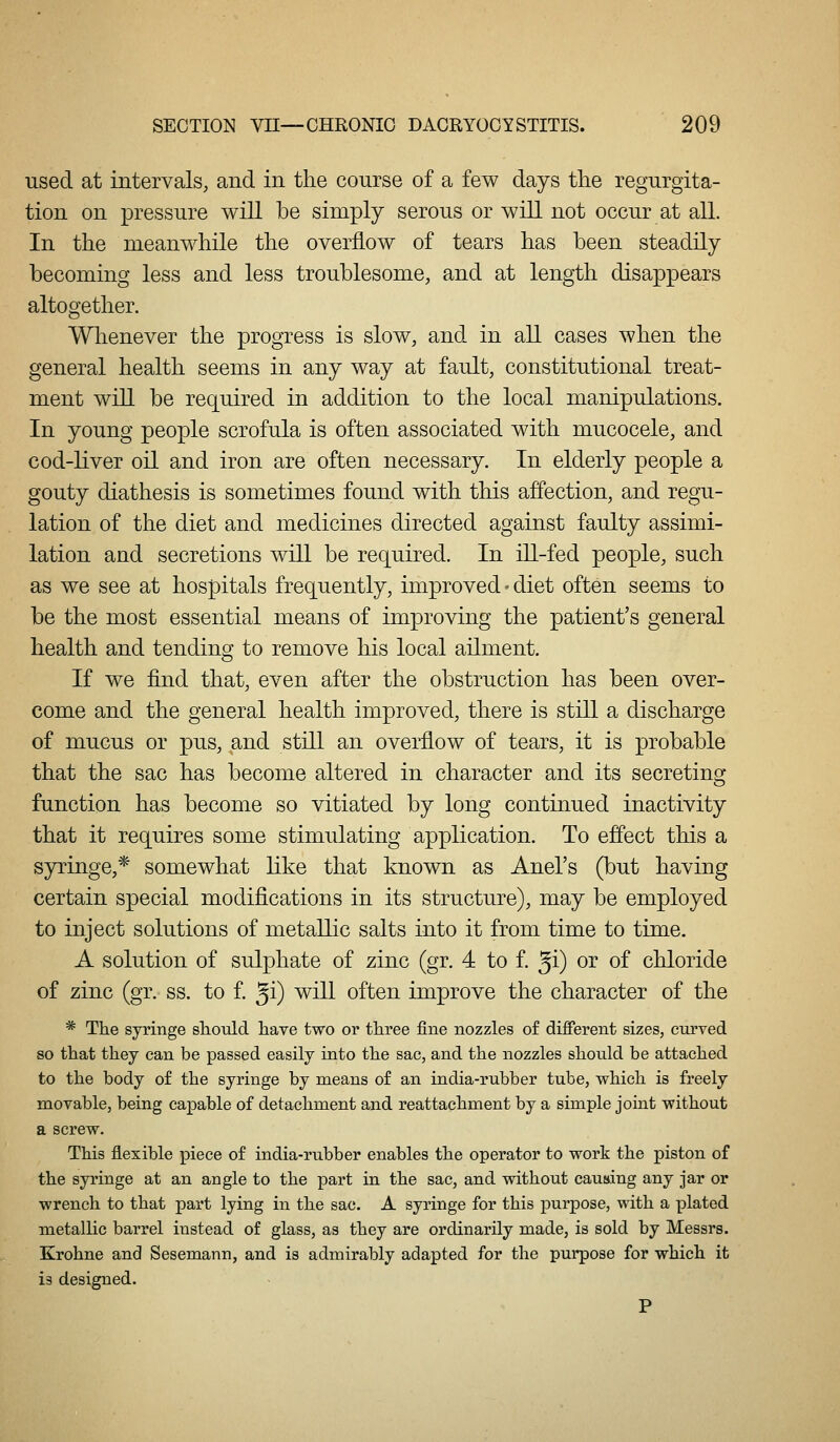 used at intervals, and in the course of a few days tlie regurgita- tion on pressure will be simply serous or will not occur at all. In the meanwhile the overflow of tears has been steadily becoming less and less troublesome, and at length disappears altogether. Whenever the progress is slow, and in all cases when the general health seems in any way at fault, constitutional treat- ment will be required in addition to the local manipulations. In young people scrofula is often associated with mucocele, and cod-liver oil and iron are often necessary. In elderly people a gouty diathesis is sometimes found with this affection, and regu- lation of the diet and medicines directed against faulty assimi- lation and secretions will be required. In ill-fed people, such as we see at hospitals frequently, improved • diet often seems to be the most essential means of improving the patient's general health and tending to remove his local ailment. If we find that, even after the obstruction has been over- come and the general health improved, there is still a discharge of mucus or pus, and still an overflow of tears, it is probable that the sac has become altered in character and its secreting function has become so vitiated by long continued inactivity that it requires some stimulating application. To eff'ect this a syringe,* somewhat like that known as Anel's (but having certain special modifications in its structure), may be employed to inject solutions of metallic salts into it from time to time. A solution of sulphate of zinc (gr. 4 to f. ^i) or of chloride of zinc (gr. ss. to f. ^i) will often improve the character of the * The syringe sliould liave two or tliree fine nozzles o£ different sizes, curved so tliat they can be passed easily into the sac, and the nozzles should be attached to the body of the syringe by means of an india-rubber tube, which is freely movable, being capable of detachment and reattachment by a simple joint without a screw. This flexible piece of india-rubber enables the operator to work the piston of the syringe at an angle to the part in the sac, and without causing any jar or wrench to that part lying in the sac. A syringe for this purpose, with a plated metallic barrel instead of glass, as they are ordinarily made, is sold by Messrs. Krohne and Sesemann, and is admirably adapted for the purpose for which it is designed. P