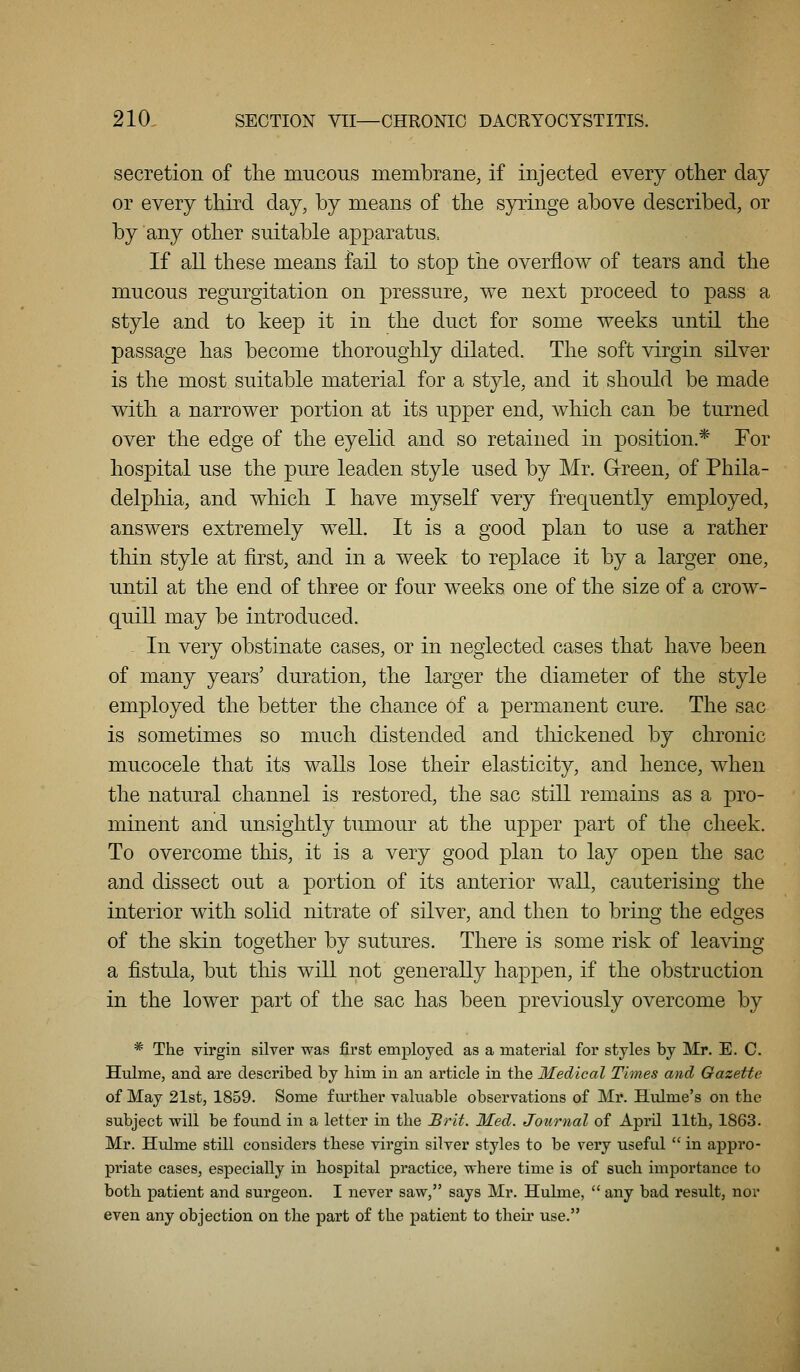 secretion of the mucous membrane, if injected every other day or every third day, by means of the syringe above described, or by any other suitable apparatus. If aU these means fail to stop the overflow of tears and the mucous regurgitation on pressure, we next proceed to pass a style and to keep it in the duct for some weeks until the passage has become thoroughly dilated. The soft virgin sHver is the most suitable material for a style, and it should be made with a narrower portion at its upper end, which can be turned over the edge of the eyelid and so retained in position.* Tor hospital use the pure leaden style used by Mr. G-reen, of Phila- delphia, and which I have myself very frequently employed, answers extremely well. It is a good plan to use a rather thin style at first, and in a week to replace it by a larger one, until at the end of three or four weeks one of the size of a crow- quill may be introduced. - In very obstinate cases, or in neglected cases that have been of many years' duration, the larger the diameter of the style employed the better the chance of a permanent cure. The sac is sometimes so much distended and thickened by chronic mucocele that its walls lose their elasticity, and hence, when the natural channel is restored, the sac still remains as a pro- minent and unsightly tumour at the upper part of the cheek. To overcome this, it is a very good plan to lay open the sac and dissect out a portion of its anterior wall, cauterising the interior with solid nitrate of silver, and then to bring the edges of the skin together by sutures. There is some risk of leaving a fistula, but this will not generally happen, if the obstruction in the lower part of the sac has been previously overcome by * The virgin silver was first employed as a material for styles by Mr. E. C. Hulme, and are described by bim in an article in the Medical Times and Gazette of May 21st, 1859. Some f lu'tber valuable observations of Mr. Hulme's on the subject will be found in a letter in tlie jB)'it. Med. Journal of April lltli, 1863. Mr. Hulme still considers these virgin silver styles to be very useful in appro- priate cases, especially in hospital practice, where time is of such importance to both patient and surgeon. I never saw, says Mr. Hulme, any bad result, nor even any objection on the part of the patient to their use.