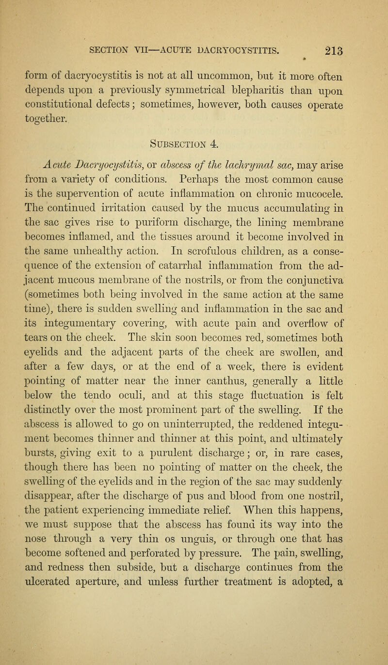 form of dacryocystitis is not at all uncommon, but it more often depends upon a previously symmetrical blepharitis than upon constitutional defects; sometimes, however, both causes operate together. Subsection 4. Acute Dacryocystitis, or abscess of the lachrymal sac, may arise from a variety of conditions. Perhaps the most common cause is the supervention of acute inflammation on chronic mucocele. The continued irritation caused by the mucus accumulating in the sac gives rise to puriform discharge, the lining membrane becomes inflamed, and the tissues around it become involved in the same unhealthy action. In scrofulous children, as a conse- quence of the extension of catarrhal inflammation from the ad- jacent mucous membrane of the nostrils, or from the conjunctiva (sometimes both being involved in the same action at the same time), there is sudden swelling and inflammation in the sac and its integumentary covering, with acute pain and overflow of tears on the cheek. The skin soon becomes red, sometimes both eyehds and the adjacent parts of the cheek are swollen, and after a few days, or at the end of a week, there is evident pointing of matter near the inner canthus, generally a little below the tendo oculi, and at this stage fluctuation is felt distinctly over the most prominent part of the swelling. If the abscess is allowed to go on uninterrupted, the reddened integu- ment becomes thinner and thinner at this point, and ultimately bursts, giving exit to a purulent discharge; or, in rare cases, though there has been no pointing of matter on the cheek, the swelling of the eyelids and in the region of the sac may suddenly disappear, after the discharge of pus and blood from one nostril, the patient experiencing immediate relief. When this happens, we must suppose that the abscess has found its way into the nose through a very thin os unguis, or through one that has become softened and perforated by pressure. The pain, swelling, and redness then subside, but a discharge continues from the ulcerated aperture, and unless further treatment is adopted, a