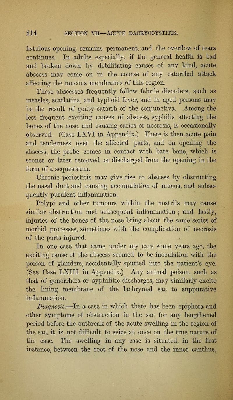 fistulous opening remains permanent, and the overflow of tears continues. In adults especially, if the general health is bad and broken down by debilitating causes of any kind, acute abscess may come on in. the course of any catarrhal attack affecting the mucous membranes of this region. These abscesses frequently follow febrile disorders, such as measles, scarlatina, and typhoid fever, and in aged persons may be the result of gouty catarrh of the conjunctiva. Among the less frequent exciting causes of abscess, syphilis affecting the bones of the nose, and causing caries or necrosis, is occasionally observed. (Case LXYI in Appendix.) There is then acute pain and tenderness over the affected parts, and on opening the abscess, the probe comes in contact with bare bone, which is sooner or later removed or discharged from the opening in the form of a sequestrum. Chronic periostitis may give rise to abscess by obstructing the nasal duct and causing accumulation of mucus, and subse- quently purulent inflammation. Polypi and other tumours within the nostrils may cause similar obstruction and subsequent inflammation; and lastly, injuries of the bones of the nose bring about the same series of morbid processes, sometimes with the complication of necrosis of the parts injured. In one case that came under my care some years ago, the exciting cause of the abscess seemed to be inoculation with the poison of glanders, accidentally spurted into the patient's eye. (See Case LXIII in Appendix.) Any animal poison, such as that of gonorrhoea or syphilitic discharges, may similarly excite the lining membrane of the lachrymal sac to suppurative inflammation. Diagnosis.—In a case in which there has been epiphora and other symptoms of obstruction in the sac for any lengthened period before the outbreak of the acute swelling in the region of the sac, it is not difficult to seize at once on the true nature of the case. The swelling in any case is situated, in the first instance, between the root of the nose and the inner canthus.