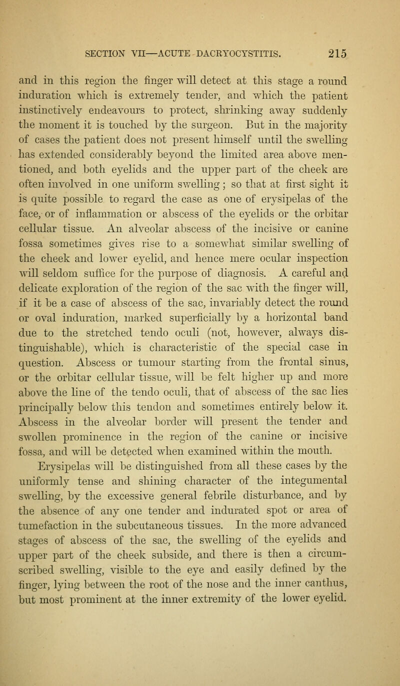 and in this region the finger will detect at this stage a round induration which is extremely tender, and which the patient instinctively endeavours to protect, shrinking away suddenly the moment it is touched by the surgeon. But in the majority of cases the patient does not present himself until the swelling has extended considerably beyond the limited area above men- tioned, and both eyelids and the upper part of the cheek are often involved in one uniform swelling; so that at first sight it is quite possible to regard the case as one of erysipelas of the face, or of inflammation or abscess of the eyelids or the orbitar cellular tissue. An alveolar abscess of the incisive or canine fossa sometimes gives rise to a somewhat similar swelling of the cheek and lower eyelid, and hence mere ocular inspection will seldom suffice for the purpose of diagnosis. A careful and delicate exploration of the region of the sac with the finger will, if it be a case of abscess of the sac, invariably detect the round or oval induration, marked superficially by a horizontal band due to the stretched tendo oculi (not, however, always dis- tinguishable), which is characteristic of the special case in question. Abscess or tumour starting from the frontal sinus, or the orbitar cellular tissue, will be felt higher up and more above the line of the tendo oculi, that of abscess of the sac lies principally below this tendon and sometimes entirely below it. Abscess in the alveolar border will present the tender and swollen prominence in the region of the canine or incisive fossa, and will be detected when examined mthin the mouth. Erysipelas will be distinguished from all these cases by the uniformly tense and shining character of the integumental swelling, by the excessive general febrile disturbance, and by the absence of any one tender and indurated spot or area of tumefaction in the subcutaneous tissues. In the more advanced stages of abscess of the sac, the swelling of the eyelids and upper part of the cheek subside, and there is then a circum- scribed swelling, visible to the eye and easily defined by the finger, lying between the root of the nose and the inner canthus, but most prominent at the inner extremity of the lower eyelid.