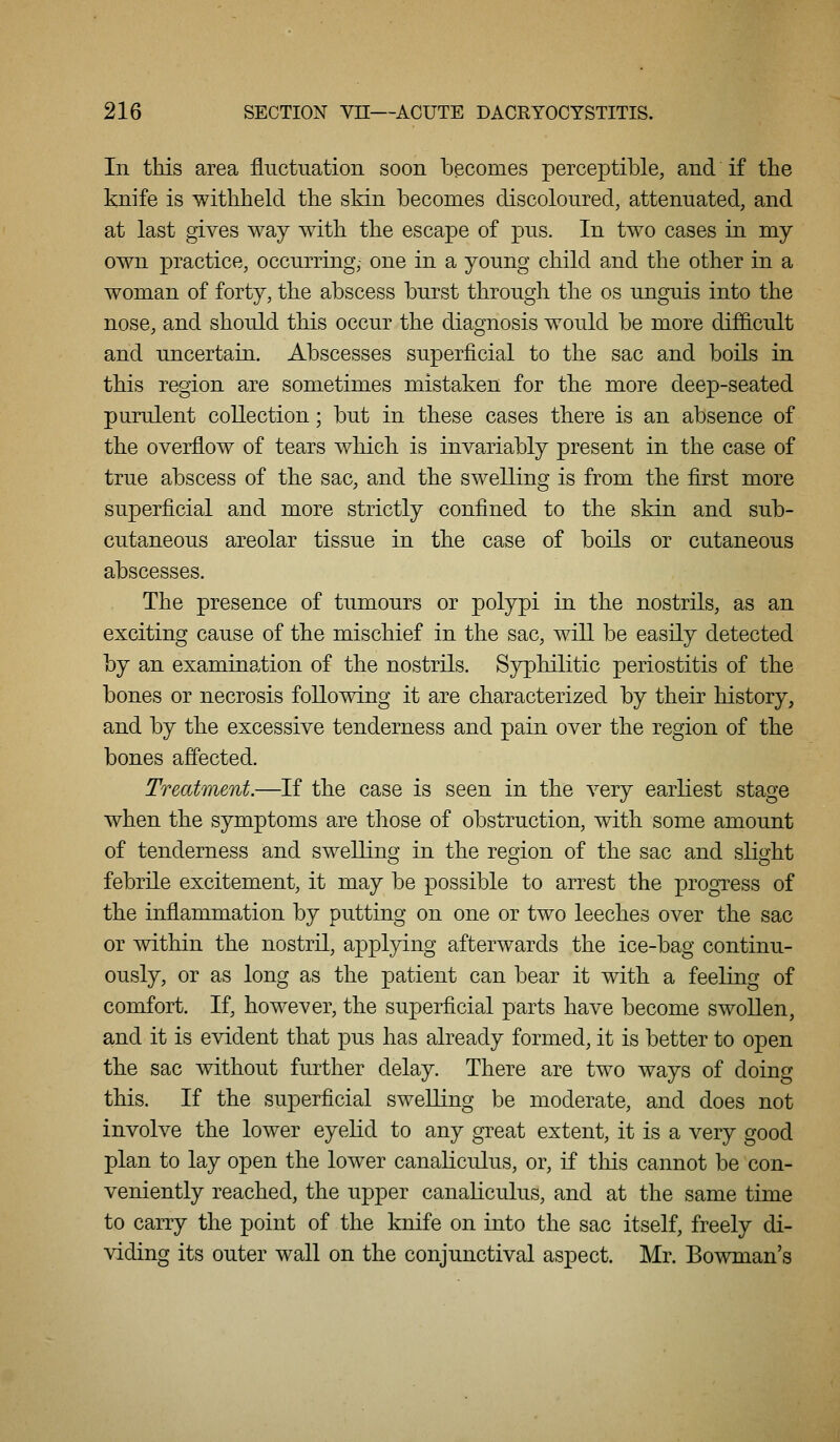 In this area fluctuation soon becomes perceptible, and if the knife is withheld the skin becomes discoloured, attenuated, and at last gives way with the escape of pus. In two cases in my own practice, occurring, one in a young child and the other in a woman of forty, the abscess burst through the os unguis into the nose, and should this occur the diagnosis would be more difiicult and uncertain. Abscesses superficial to the sac and boils in this region are sometimes mistaken for the more deep-seated purulent collection; but in these cases there is an absence of the overflow of tears which is invariably present in the case of true abscess of the sac, and the swelling is from the first more superficial and more strictly confined to the skin and sub- cutaneous areolar tissue in the case of boils or cutaneous abscesses. The presence of tumours or polypi in the nostrils, as an exciting cause of the mischief in the sac, will be easily detected by an examination of the nostrils. Syphilitic periostitis of the bones or necrosis following it are characterized by their history, and by the excessive tenderness and pain over the region of the bones affected. Treatment.—If the case is seen in the very earliest stage when the symptoms are those of obstruction, with some amount of tenderness and swelling in the region of the sac and slight febrile excitement, it may be possible to arrest the progress of the inflammation by putting on one or two leeches over the sac or within the nostril, applying afterwards the ice-bag continu- ously, or as long as the patient can bear it with a feeling of comfort. If, however, the superficial parts have become swollen, and it is evident that pus has already formed, it is better to open the sac without further delay. There are two ways of doing this. If the superficial swelling be moderate, and does not involve the lower eyeKd to any great extent, it is a very good plan to lay open the lower canaliculus, or, if tins cannot be con- veniently reached, the upper canaliculus, and at the same time to carry the point of the knife on rato the sac itself, freely di- viding its outer wall on the conjunctival aspect. Mr. Bowman's
