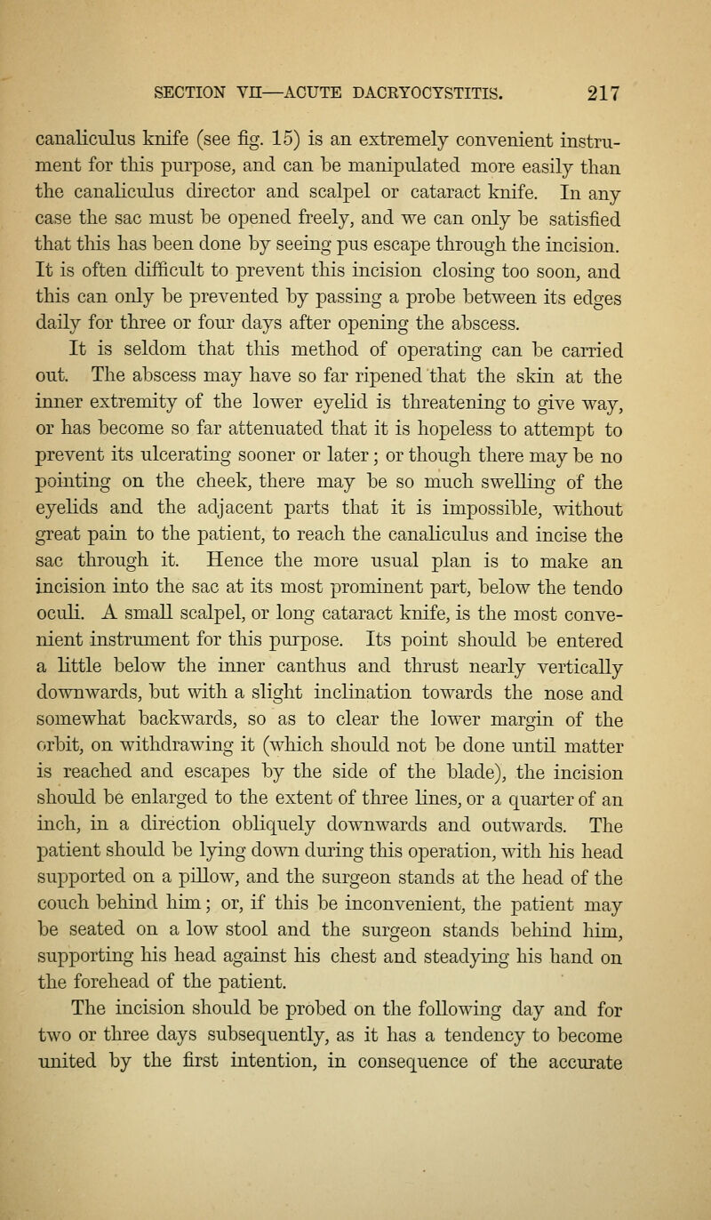 canaliculus knife (see fig. 15) is an extremely convenient instru- ment for tMs purpose, and can be manipulated more easily than the canaliculus director and scalpel or cataract knife. In any case the sac must be opened freely, and we can only be satisfied that this has been done by seeing pus escape through the incision. It is often difficult to prevent this incision closing too soon, and this can only be prevented by passing a probe between its edges daily for three or four days after opening the abscess. It is seldom that tliis method of operating can be carried out. The abscess may have so far ripened that the skin at the inner extremity of the lower eyelid is threatening to give way, or has become so far attenuated that it is hopeless to attempt to prevent its ulcerating sooner or later; or though there may be no pointing on the cheek, there may be so much swelling of the eyelids and the adjacent parts that it is impossible, without great pain to the patient, to reach the canaliculus and incise the sac through it. Hence the more usual plan is to make an incision into the sac at its most prominent part, below the tendo oculi. A small scalpel, or long cataract knife, is the most conve- nient instrument for this purpose. Its point should be entered a little below the inner canthus and thrust nearly vertically downwards, but with a slight incKnation towards the nose and somewhat backwards, so as to clear the lower margin of the orbit, on withdrawing it (which should not be done until matter is reached and escapes by the side of the blade), the incision should be enlarged to the extent of three lines, or a quarter of an inch, in a direction obliquely downwards and outwards. The patient should be lying down during this operation, with his head supported on a pillow, and the surgeon stands at the head of the couch behind him; or, if this be inconvenient, the patient may be seated on a low stool and the surgeon stands behind him, supporting his head against his chest and steadying his hand on the forehead of the patient. The incision should be probed on the following day and for two or three days subsequently, as it has a tendency to become united by the first intention, in consequence of the accurate