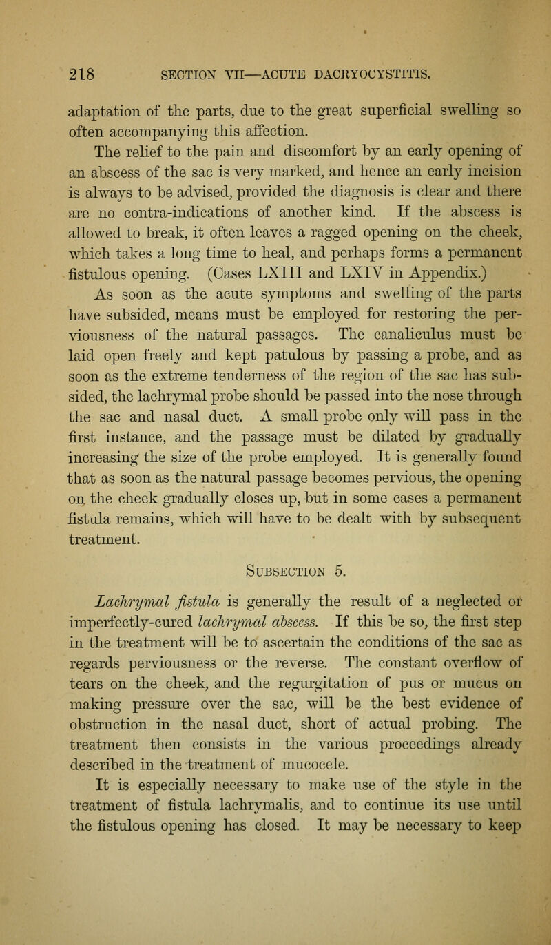 adaptation of the parts, due to the great superficial swelling so often accompanying this affection. The relief to the pain and discomfort by an early opening of an abscess of the sac is very marked, and hence an early incision is always to be advised, provided the diagnosis is clear and there are no contra-indications of another kind. If the abscess is allowed to break, it often leaves a ragged opening on the cheek, which takes a long time to heal, and perhaps forms a permanent fistulous opening. (Cases LXIII and LXIY in Appendix.) As soon as the acute sym]3toms and swelling of the parts have subsided, means must be employed for restoring the per- viousness of the natural passages. The canaliculus must be laid open freely and kept patulous by passing a probe, and as soon as the extreme tenderness of the region of the sac has sub- sided, the lachrymal probe should be passed into the nose through the sac and nasal duct. A small probe only will pass in the first instance, and the passage must be dilated by gTadually increasing the size of the probe employed. It is generally found that as soon as the natural passage becomes pervious, the opening on the cheek gradually closes up, but in some cases a permanent fistula remains, which will have to be dealt with by subsequent treatment. Subsection 5. Laclirymal fistula is generally the result of a neglected or imperfectly-cured lachrymal abscess. If this be so, the first step in the treatment will be to ascertain the conditions of the sac as regards perviousness or the reverse. The constant overfiow of tears on the cheek, and the regurgitation of pus or mucus on making pressure over the sac, will be the best evidence of obstruction in the nasal duct, short of actual probing. The treatment then consists in the various proceedings already described in the treatment of mucocele. It is especially necessary to make use of the style in the treatment of fistula lachrymalis, and to continue its use until the fistulous opening has closed. It may be necessary to keep