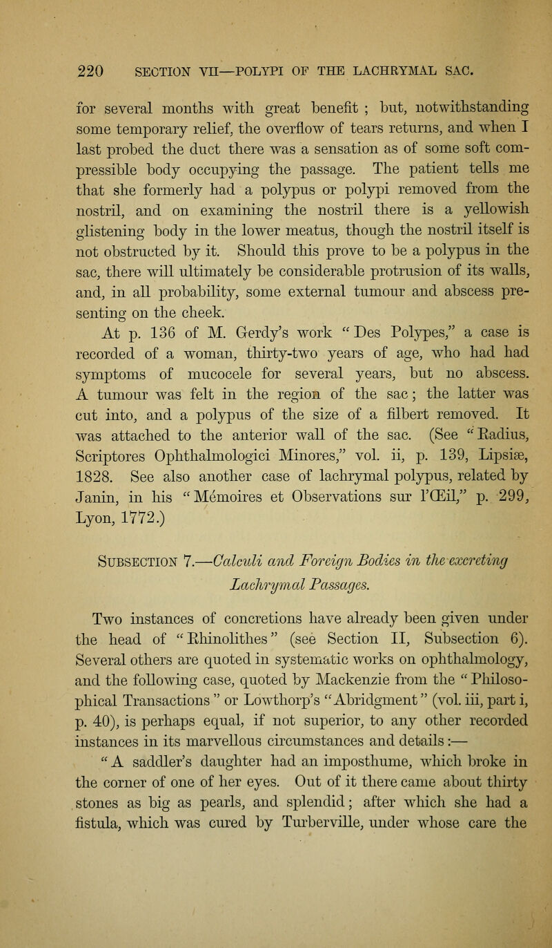 for several months with great benefit ; but, notwithstanding some temporary relief, the overflow of tears returns, and when I last probed the duct there was a sensation as of some soft com- pressible body occupying the passage. The patient tells me that she formerly had a polypus or polypi removed from the nostril, and on examining the nostril there is a yellowish glistening body in the lower meatus, though the nostril itself is not obstructed by it. Should this prove to be a polypus in the sac, there will ultimately be considerable protrusion of its walls, and, in all probability, some external tumour and abscess pre- senting on the cheek. At p. 136 of M. Gerdy's work Des Polypes, a case is recorded of a woman, thirty-two years of age, who had had symptoms of mucocele for several years, but no abscess. A tumour was felt in the region of the sac; the latter was cut into, and a polypus of the size of a filbert removed. It was attached to the anterior wall of the sac. (See Eadius, Scriptores Ophthalmologici Minores, vol. ii, p. 139, Lipsiae, 1828. See also another case of lachrymal polypus, related by Janin, in his Memoires et Observations sur I'CEil, p. 299, Lyon, 1772.) Subsection 7.—Calculi and Foreign Bodies in the-excreting Lachrymal Passages. Two instances of concretions have already been given under the head of Ehinolithes (see Section II, Subsection 6). Several others are quoted in systematic works on ophthalmology, and the following case, quoted by Mackenzie from the Philoso- phical Transactions or Lowthorp's Abridgment (vol. iii, part i, p. 40), is perhaps equal, if not superior, to any other recorded instances in its marvellous circumstances and details:— A saddler's daughter had an imposthume, which broke in the corner of one of her eyes. Out of it there came about thirty stones as big as pearls, and splendid; after which she had a fistula, which was cured by TurbervILLe, under whose care the