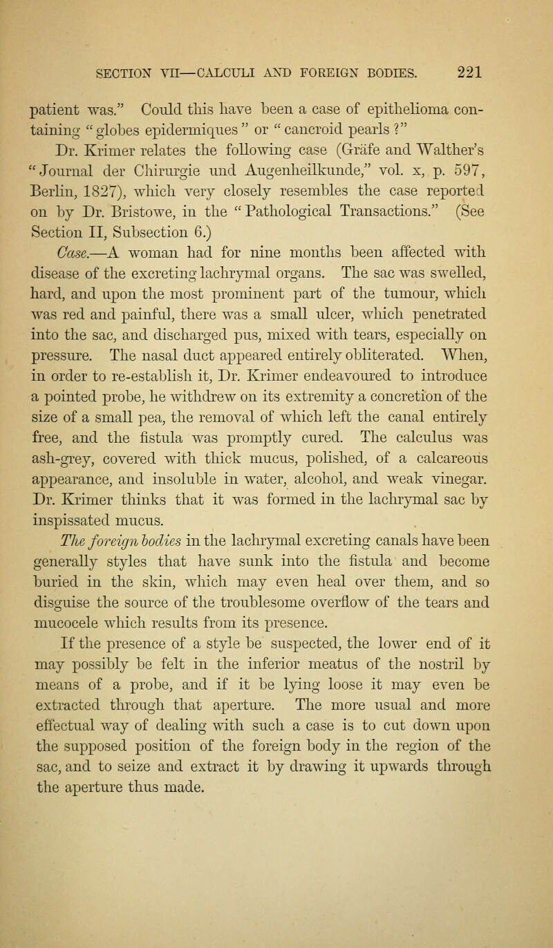 patient was. Could tMs liave been a case of epithelioma con- taining globes epiclermiqnes or cancroid pearls ? Dr. Krinier relates the following case (Grafe and Walther's Journal der Cliirurgie und Augenheilkunde/' vol. x, p. 597, Berlin, 1827), wbicb. very closely resembles the case reported on by Dr. Bristowe, in the Pathological Transactions. (See Section II, Subsection 6.) Case.—^A woman had for nine months been affected with disease of the excreting lachrymal organs. The sac was swelled, hard, and upon the most prominent part of the tumour, wliich was red and painful, there was a small ulcer, which penetrated into the sac, and discharged pus, mixed with tears, especially on pressure. The nasal duct appeared entirely obliterated. When, in order to re-establish it. Dr. Krimer endeavoured to introduce a pointed probe, he withdrew on its extremity a concretion of the size of a small pea, the removal of which left the canal entirely free, and the fistula was promptly cured. The calculus was ash-grey, covered with thick mucus, pohshed, of a calcareous appearance, and insoluble in water, alcohol, and weak vinegar. Dr. Krimer thinks that it was formed in the lachrymal sac by inspissated mucus. The foreign bodies in the lachrymal excreting canals have been generally styles that have sunk into the fistula and become buried in the skin, which may even heal over them, and so disguise the source of the troublesome overflow of the tears and mucocele which results from its presence. If the presence of a style be suspected, the lower end of it may possibly be felt in the inferior meatus of the nostril by means of a probe, and if it be lying loose it may even be extracted through that aperture. The more usual and more effectual way of dealing with such a case is to cut down upon the supposed position of the foreign body in the region of the sac, and to seize and extract it by drawing it upwards through the aperture thus made.