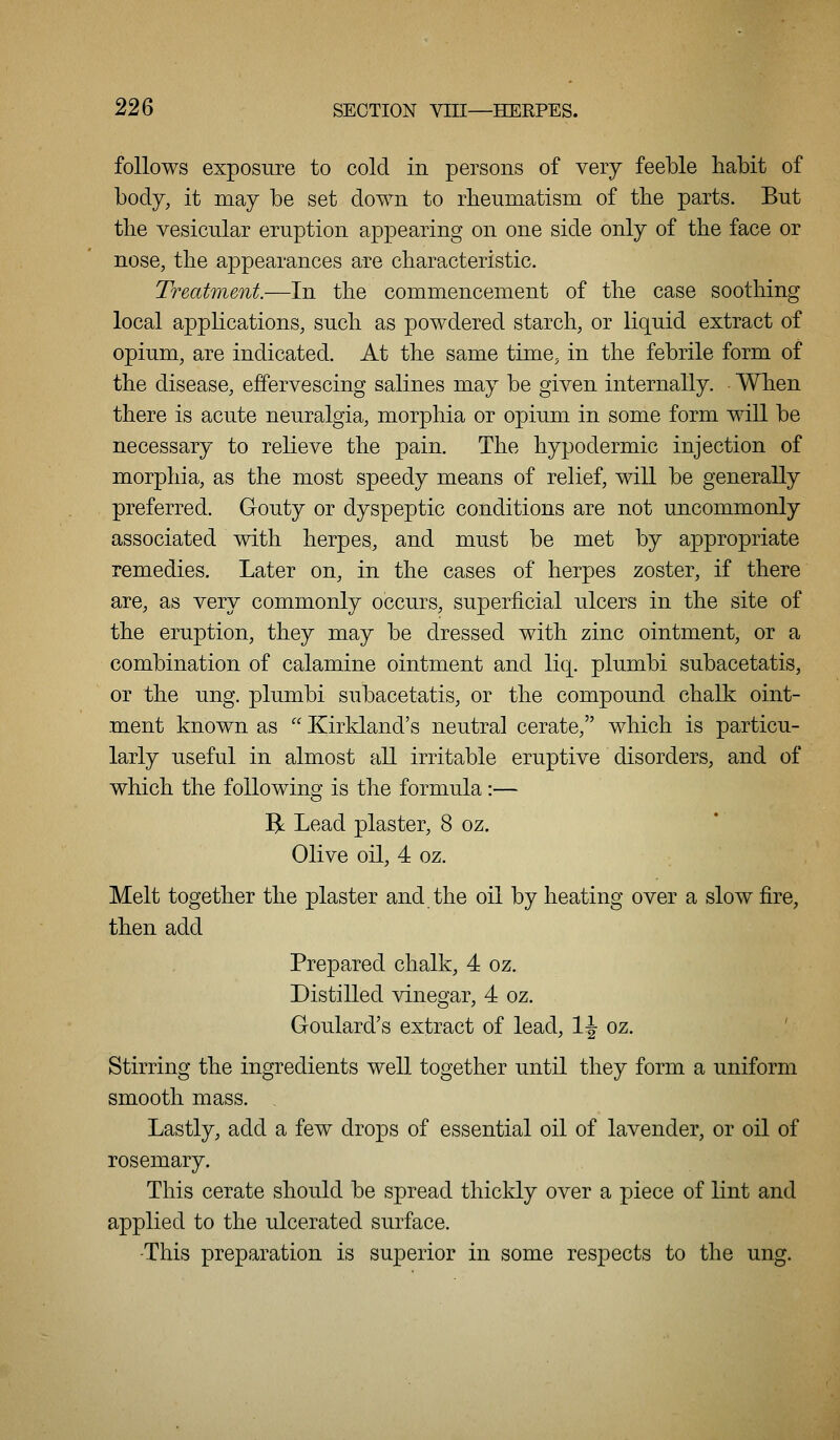 follows exposure to cold in persons of very feeble habit of body, it may be set down to rheumatism of the parts. But the vesicular eruption appearing on one side only of the face or nose, the appearances are characteristic. Treatment.—In the commencement of the case soothing local applications, such as powdered starch, or liquid extract of opium, are indicated. At the same time, in the febrile form of the disease, effervescing salines may be given internally. When there is acute neuralgia, morphia or opium in some form will be necessary to relieve the pain. The hypodermic injection of morphia, as the most speedy means of relief, will be generally preferred. Gouty or dyspeptic conditions are not uncommonly associated with herpes, and must be met by appropriate remedies. Later on, in the cases of herpes zoster, if there are, as very commonly occurs, superficial ulcers in the site of the eruption, they may be dressed with zinc ointment, or a combination of calamine ointment and liq. plumbi subacetatis, or the ung. plumbi subacetatis, or the compound chalk oint- ment known as  Kirkland's neutral cerate, which is particu- larly useful in almost all irritable eruptive disorders, and of which the following is the formula :— R Lead plaster, 8 oz. Olive oil, 4 oz. Melt together the plaster and the oil by heating over a slow fire, then add Prepared chalk, 4 oz. Distilled vinegar, 4 oz. Goulard's extract of lead, 1-J oz. Stirring the ingredients well together until they form a uniform smooth mass. Lastly, add a few drops of essential oil of lavender, or oil of rosemary. This cerate should be spread thickly over a piece of lint and applied to the ulcerated surface. -This preparation is superior in some respects to the ung.