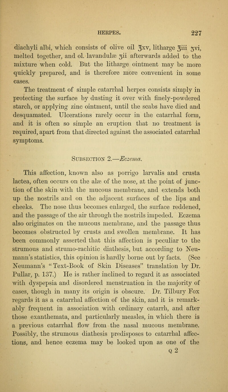 diachyli albi, wliicli consists of olive oil ^xy, litharge Jiii 5vi, melted together, and ol. lavandulse 5ii afterwards added to the mixture when cold. But the litharge ointment may be more quickly prepared, and is therefore more convenient in some cases. The treatment of simple catarrhal herpes consists simply in protecting the surface by dusting it over with finely-powdered starch, or applying zinc ointment, until the scabs have died and desquamated. Ulcerations rarely occur in the catarrhal form, and it is often so simple an eruption that no treatment is required, apart from that directed against the associated catarrhal symptoms. Subsection 2.—Eczema. This affection, known also as porrigo larvalis and crusta lactea, often occurs on the alee of the nose, at the point of junc- tion of the skin with the mucous membrane, and extends both up the nostrils and on the adjacent surfaces of the lips and cheeks. The nose thus becomes enlarged, the surface reddened, and the passage of the air through the nostrils impeded. Eczema also originates on the mucous membrane, and the passage thus becomes obstructed by crusts and swollen membrane. It has been commonly asserted that this affection is peculiar to the strumous and strumo-rachitic diathesis, but according to ISTeu- mann's statistics, this opinion is hardly borne out by facts. (See Neumann's  Text-Book of Skin Diseases translation by Dr. Pullar, p. 137.) He is rather inclined to regard it as associated with dyspepsia and disordered menstruation in the majority of cases, though in many its origin is obscure. Dr. Tilbury Fox reo'ards it as a catarrhal affection of the skin, and it is remark- ably frequent in association with ordinary catarrh, and after those exanthemata, and particidarly measles, in wdiich there is a previous catarrhal flow from the nasal mucous membrane. Possibly, the strumous diathesis predisposes to catarrhal affec- tions, and hence eczema may be looked upon as one of the q2