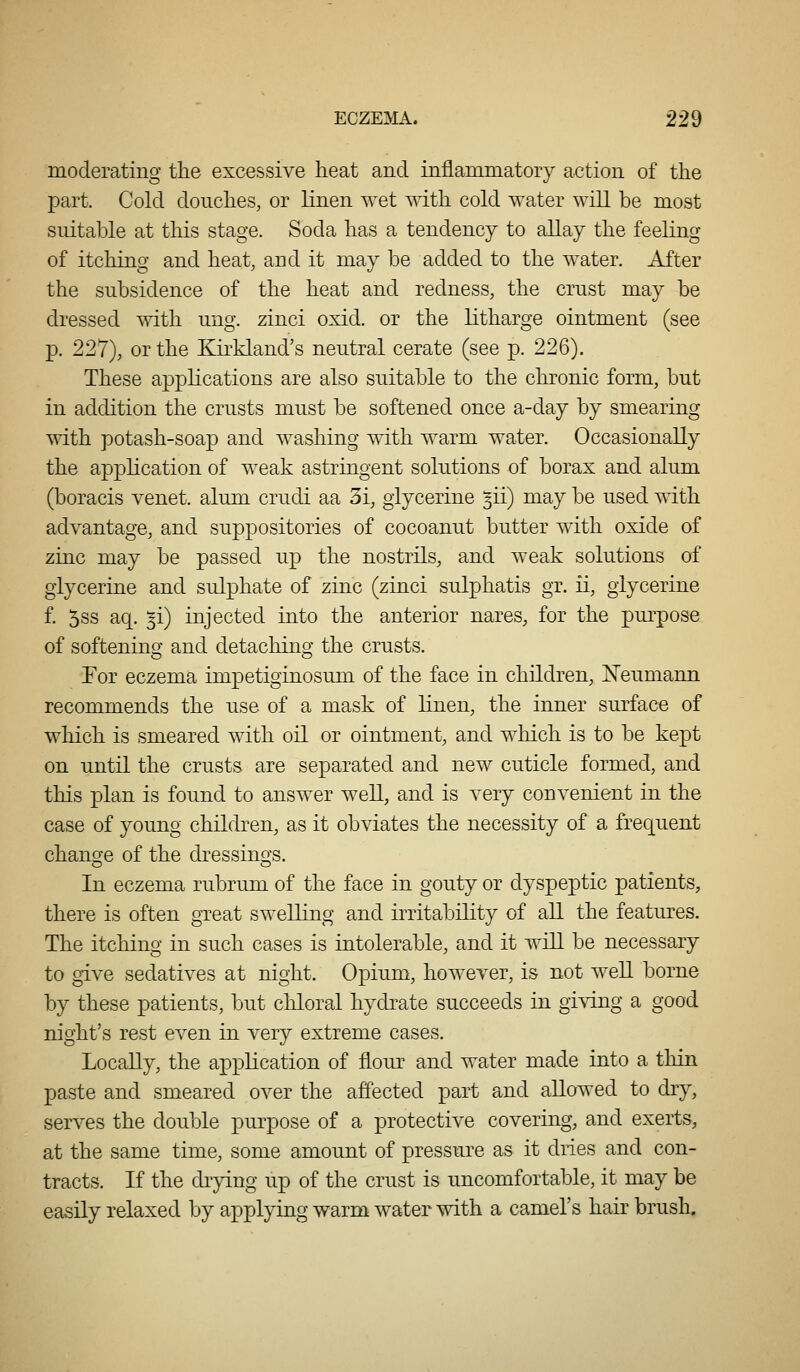 moderating the excessive heat and inflammatory action of the part. Cold douches, or linen wet with cold water will be most suitable at this stage. Soda has a tendency to allay the feeling of itching and heat, and it may be added to the water. After the subsidence of the heat and redness, the crust may be dressed with ung. zinci oxid. or the litharge ointment (see p. 227), or the Kirkland's neutral cerate (see p. 226). These applications are also suitable to the chronic form, but in addition the crusts must be softened once a-day by smearing with potash-soap and washing with warm water. Occasionally the application of weak astringent solutions of borax and alum (boracis venet. alum crudi aa 3i, glycerine ^ii) may be used with advantage, and suppositories of cocoanut butter with oxide of zinc may be passed up the nostrils, and weak solutions of glycerine and sulphate of zinc (zinci sulphatis gr. ii, glycerine f. 5ss aq. ^i) injected into the anterior nares, for the purpose of softening and detaching the crusts. Tor eczema impetiginosum of the face in children, Neumaim recommends the use of a mask of linen, the inner surface of which is smeared with oil or ointment, and which is to be kept on until the crusts are separated and new cuticle formed, and this plan is found to answer well, and is very convenient in the case of young children, as it obviates the necessity of a frequent change of the dressings. In eczema rubrum of the face in gouty or dyspeptic patients, there is often great swelling and iiTitability of all the featm^es. The itching in such cases is iutolerable, and it will be necessary to give sedatives at night. Opium, however, is not well borne by these patients, but chloral hydrate succeeds in giving a good night's rest even in very extreme cases. Locally, the application of flour and water made into a tliin paste and smeared over the affected part and allowed to dry, serves the double purpose of a protective covering, and exerts, at the same time, some amount of pressure as it dries and con- tracts. If the drying up of the crust is uncomfortable, it may be easily relaxed by applying warm water with a camel's hair brush.