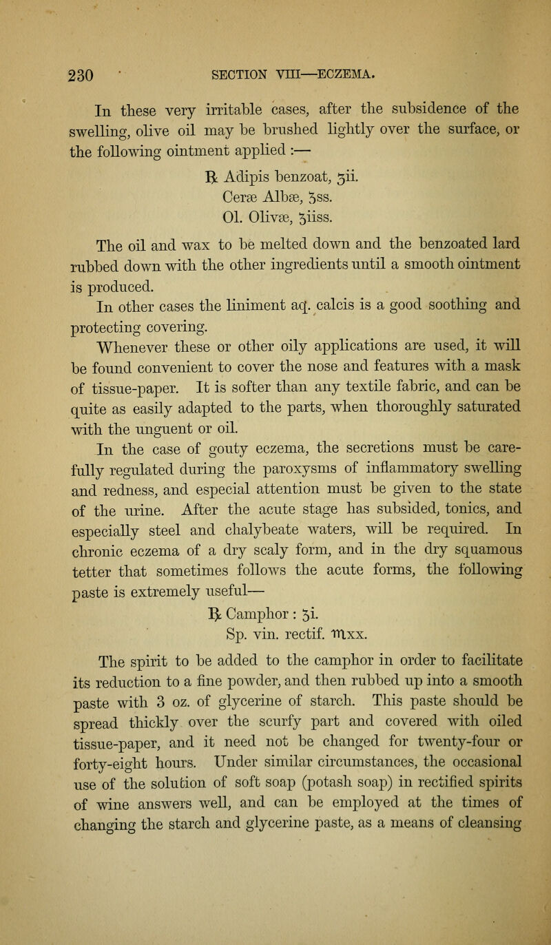 In these very irritable cases, after the subsidence of the swelling, olive oil may be brushed lightly over the surface, or the following ointment applied :— ^. Adipis benzoat, 5ii. Cerse Albse, 5ss. 01. Olivse, 5iiss. The oil and wax to be melted down and the benzoated lard rubbed down with the other ingredients until a smooth ointment is produced. In other cases the liniment aq[. calcis is a good soothing and protecting covering. Whenever these or other oily applications are used, it will be found convenient to cover the nose and features with a mask of tissue-paper. It is softer than any textile fabric, and can be quite as easily adapted to the parts, when thoroughly saturated with the unguent or oil. In the case of gouty eczema, the secretions must be care- fully regulated during the paroxysms of inflammatory swelling and redness, and especial attention must be given to the state of the urine. After the acute stage has subsided, tonics, and especially steel and chalybeate waters, will be required. In chronic eczema of a dry scaly form, and in the dry squamous tetter that sometimes follows the acute forms, the following paste is extremely useful— ^ Camphor : 5i. Sp. vin. rectif. ttixx. The spirit to be added to the camphor in order to facilitate its reduction to a fine powder, and then rubbed up into a smooth paste with 3 oz. of glycerine of starch. This paste should be spread thickly over the scurfy part and covered with oiled tissue-paper, and it need not be changed for twenty-four or forty-eight hours. Under similar circumstances, the occasional use of the solution of soft soap (potash soap) in rectified spirits of wine answers well, and can be employed at the times of changing the starch and glycerine paste, as a means of cleansing