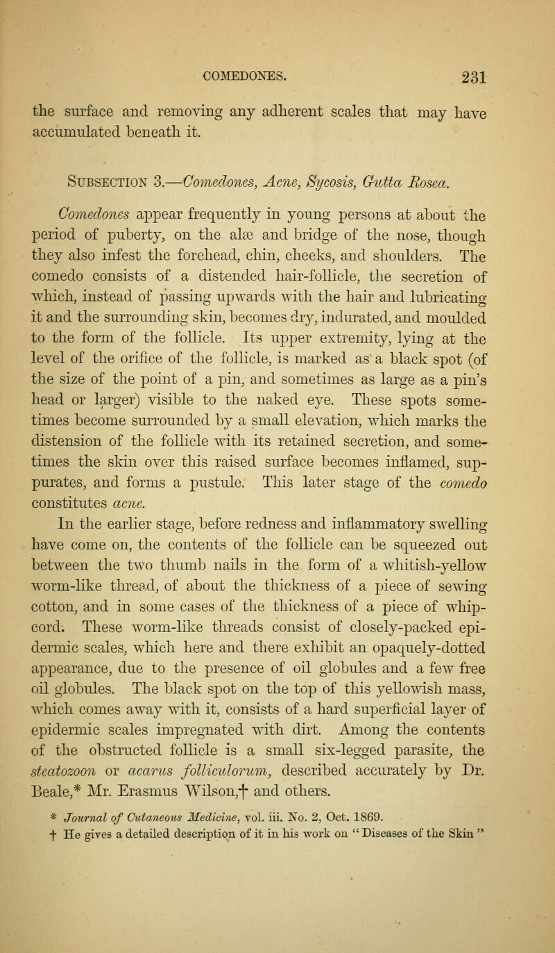 the surface and removing any adlierent scales that may have accumulated beneath it. Subsection 3.—Comedones, Acne, Sycosis, Crutta Rosea. Comedones appear frequently in young persons at about the period of puberty, on the alee and bridge of the nose, though they also infest the forehead, chin, cheeks, and shoulders. The comedo consists of a distended hair-follicle, the secretion of which, instead of passing upwards with the hair and lubricating it and the surrounding skin, becomes dry, indurated, and moulded to the form of the follicle. Its upper extremity, lying at the level of the orifice of the follicle, is marked as' a black spot (of the size of the point of a pin, and sometimes as large as a pin's head or larger) visible to the naked eye. These spots some- times become surrounded by a small elevation, which marks the distension of the follicle with its retained secretion, and some- times the skin over this raised surface becomes inflamed, sup- purates, and forms a pustule. This later stage of the comedo constitutes acne. In the earlier stage, before redness and inflanmiatory swelling have come on, the contents of the follicle can be squeezed out between the two thumb nails in the form of a whitish-yellow worm-like thread, of about the thickness of a piece of sewing- cotton, and in some cases of the thickness of a piece of whip- cord. These worm-like threads consist of closely-packed ej)i- dermic scales, which here and there exhibit an opaquely-dotted appearance, due to the presence of oil globules and a few free oil globules. The black spot on the top of this yellowish mass, which comes away with it, consists of a hard superficial layer of epidermic scales impregnated with dirt. Among the contents of the obstructed follicle is a small six-legged parasite, the steatozoon or acarus folliculorum, described accurately by Dr. Beale,* Mr. Erasmus Wilson,*]- and others. * Journal of Cutaneous Medicine, yol. iii. Xo. 2, Oct. 1869. f He gives a detailed description of it in his -work on  Diseases of the Skin 