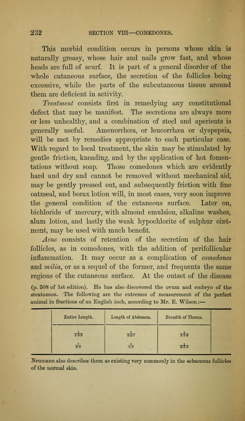 This morbid condition occurs in persons whose skin is naturally greasy, whose hair and nails grow fast, and whose heads are full of scurf. It is part of a general disorder of the whole cutaneous surface, the secretion of the follicles being excessive, while the parts of the subcutaneous tissue around them are deficient in activity. Treatment consists first in remedying any constitutional defect that may be manifest. The secretions are always more or less unhealthy, and a combination of steel and aperients is generally useful. Amenorrhoea, or leucorrhsea or dyspepsia, will be met by remedies appropriate to each particular case. With regard to local treatment, the skin may be stimulated by gentle friction, kneading, and by the application of hot fomen- tations without soap. Those comedones which are evidently hard and dry and cannot be removed without mechanical aid, may be gently pressed out, and subsequently friction with fine oatmeal, and borax lotion will, in most cases, very soon improve the general condition of the cutaneous surface. Later on, bichloride of mercury, with almond emulsion, alkaline washes, alum lotion, and lastly the weak hypochlorite of sulphur oint- ment, may be used with much benefit. Acne consists of retention of the secretion of the hair follicles, as in comedones, with the addition of perifollicular inflammation. It may occur as a compKcation of comedones and milia, or as a sequel of the former, and frequents the same regions of the cutaneous surface. At the outset of the disease (p. 508 of 1st edition). He has also discovered the ovum and embryo of the steatozoon. The following are the extremes of measurement of the perfect animal in fractions of an English inch, according to Mr. E. Wilson:— Entire Length. gT Lensrth of Abdomen. Breadtli of Thorax. ■5T3^ Neumann also describes them as existing very commonly in the sebaceous follicles of the normal skin.