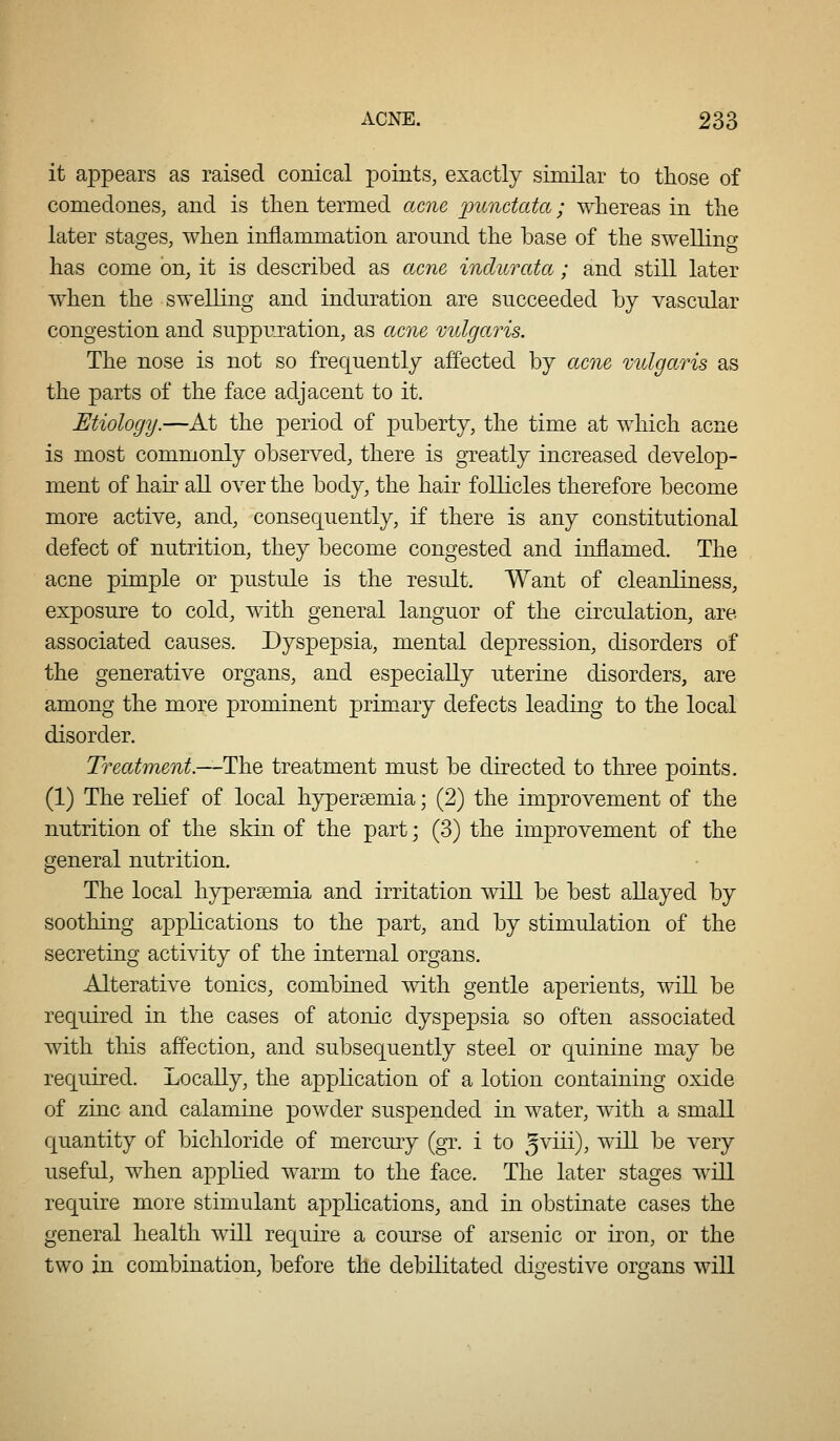 it appears as raised conical points, exactly similar to those of comedones, and is tlien termed acne punctata; whereas in the later stashes, when inflammation around the base of the swellinp- has come on, it is described as acne indurata; and still later when the swelling and induration are succeeded by vascular congestion and suppuration, as acne mdgaris. The nose is not so frequently affected by acne mdgaris as the parts of the face adjacent to it. Etiology.—At the period of puberty, the time at which acne is most commonly observed, there is greatly increased develop- ment of hair all over the body, the hair follicles therefore become more active, and, consequently, if there is any constitutional defect of nutrition, they become congested and inflamed. The acne pimple or pustule is the result. Want of cleanliness, exposure to cold, with general languor of the circulation, are associated causes. Dyspepsia, mental depression, disorders of the generative organs, and especially uterine disorders, are among the more prominent primary defects leading to the local disorder. Treatment.—The treatment must be directed to three points. (1) The relief of local hypersemia; (2) the improvement of the nutrition of the skin of the part; (3) the improvement of the general nutrition. The local hypersemia and irritation will be best allayed by soothing applications to the part, and by stimulation of the secreting activity of the internal organs. Alterative tonics, combined with gentle aperients, will be required in the cases of atonic dyspepsia so often associated with this affection, and subsequently steel or Cjuinine may be required. Locally, the application of a lotion containing oxide of zinc and calamine powder suspended in water, with a small quantity of bichloride of mercury (gr. i to 5^^^^^)? '^^ ^® ^'^^T useful, when applied warm to the face. The later stages will require more stimulant applications, and in obstinate cases the general health will require a course of arsenic or kon, or the two in combination, before the debilitated digestive organs will