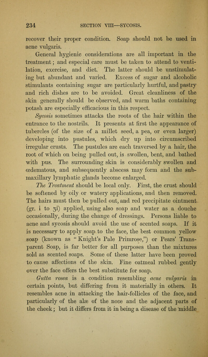 recover tlieir proper condition. Soap shonld not be used in acne vulgaris. General hygienic considerations are all important in the treatment; and especial care must be taken to attend to venti- lation, exercise, and diet. The latter should be unstimulat- ing but abundant and varied. Excess of sugar and alcoholic stimulants containing sugar are particularly hurtful, and pastry and rich dishes are to be avoided. Great cleanliness of the skin generally should be observed, and warm baths containing potash are especially ef&cacious in this respect. Sycosis sometimes attacks the roots of the hair within the entrance to the nostrils. It presents at first the appearance of tubercles (of the size of a millet seed, a pea, or even larger) developing into pustules, which dry up into circumscribed irregular crusts. The pustules are each traversed by a hair, the root of which on being pulled out, is swollen, bent, and bathed with pus. The surrounding skin is considerably swollen and oedematous, and subsequently abscess may form and the sub- maxillary lymphatic glands become enlarged. The Treatment should be local only. First, the crust should be softened by oily or watery applications, and then removed. The hairs must then be pulled out, and red precipitate ointment, (gr, \ to 5i) applied, using also soap and water as a douche occasionally, during the change of dressings. Persons liable to acne and sycosis should avoid the use of scented soaps. If it is necessary to apply soap to the face, the best common yellow soap (known as Knight's Pale Primrose,) or Pears' Trans- parent Soap, is far better for all purposes than the mixtures sold as scented soaps. Some of these latter have been proved to cause affections of the skin. Fine oatmeal rubbed gently over the face offers the best substitute for soap. Gutta rosea is a condition resembling acne vulgaris in certain points, but differing from it materially in others. It resembles acne in attacking the hair-follicles of the face, and particularly of the alse of the nose and the adjacent parts of the cheek; but it differs from it in being a disease of the middle