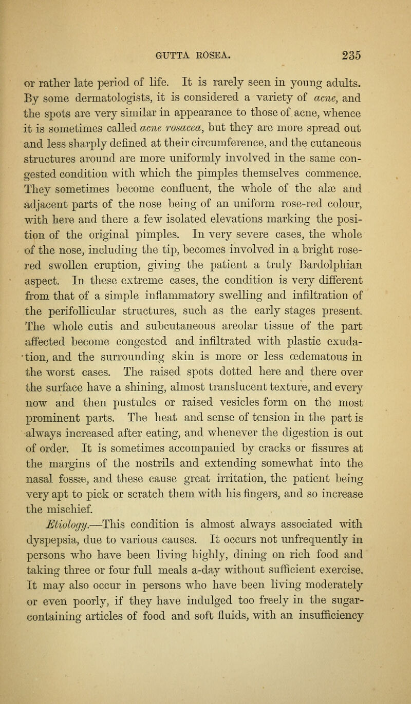 or rather late period of life. It is rarely seen in young adults. By some dermatologists, it is considered a variety of acne, and the spots are very similar in appearance to those of acne, whence it is sometimes called acne rosacea, but they are more spread out and less sharply defined at their circumference, and the cutaneous structures around are more uniformly involved in the same con- gested condition with which the pimples themselves commence. They sometimes become confluent, the whole of the alee and adjacent parts of the nose being of an uniform rose-red colour, with here and there a few isolated elevations marking the posi- tion of the original pimples. In very severe cases, the whole of the nose, including the tip, becomes involved in a bright rose- red swollen eruption, giving the patient a truly Bardolphian aspect. In these extreme cases, the condition is very different from that of a simple inflammatory swelling and infiltration of the perifollicular structures, such as the early stages present. The whole cutis and subcutaneous areolar tissue of the part affected become congested and infiltrated with plastic exuda- •tion, and the surrounding skin is more or less oedematous in the worst cases. The raised spots dotted here and there over the surface have a shining, almost translucent texture, and every now and then pustules or raised vesicles form on the most prominent parts. The heat and sense of tension in the part is always increased after eating, and whenever the digestion is out of order. It is sometimes accompanied by cracks or fissures at the margins of the nostrils and extending somewhat into the nasal fossae, and these cause great irritation, the patient being very apt to pick or scratch them with his fingers, and so increase the mischief. Etiology.—This condition is almost always associated with dyspepsia, due to various causes. It occurs not unfrequently in persons w^ho have been living higlily, dining on rich food and taking three or four full meals a-day without sufl&cient exercise. It may also occur in persons who have been living moderately or even poorly, if they have indulged too freely in the sugar- containing articles of food and soft fluids, with an insufiiciency