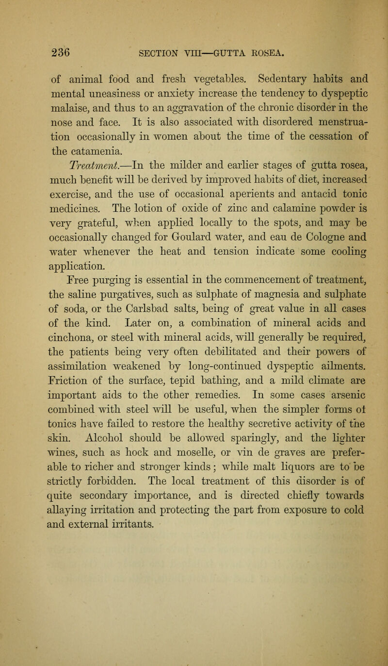 of animal food and fresli vegetables. Sedentary habits and mental uneasiness or anxiety increase the tendency to dyspeptic malaise, and thus to an aggravation of the chronic disorder in the nose and face. It is also associated with disordered menstrua- tion occasionally in women about the time of the cessation of the catamenia. Treatment.—In the milder and earlier stages of gutta rosea, much benefit will be derived by improved habits of diet, increased exercise, and the use of occasional aperients and antacid tonic medicines. The lotion of oxide of zinc and calamine powder is very grateful, when applied locally to the spots, and may be occasionally changed for Goulard water, and eau de Cologne and water whenever the heat and tension indicate some cooling application. Free purging is essential in the commencement of treatment, the saline purgatives, such as sulphate of magnesia and sulphate of soda, or the Carlsbad salts, being of great value in all cases of the kind. Later on, a combination of mineral acids and cinchona, or steel with mineral acids, will generally be required, the patients being very often debilitated and their powers of assimilation weakened by long-continued dyspeptic ailments. Triction of the surface, tepid bathing, and a mild climate are important aids to the other remedies. In some cases arsenic combined with steel will be useful, when the simpler forms ot tonics have failed to restore the healthy secretive activity of the skin. Alcohol should be allowed sparingly, and the lighter wines, such as hock and moseUe, or \T.n de graves are prefer- able to richer and stronger kinds; while malt liquors are to be strictly forbidden. The local treatment of this disorder is of quite secondary importance, and is directed chiefly towards allaying irritation and protecting the part from exposure to cold and external irritants.