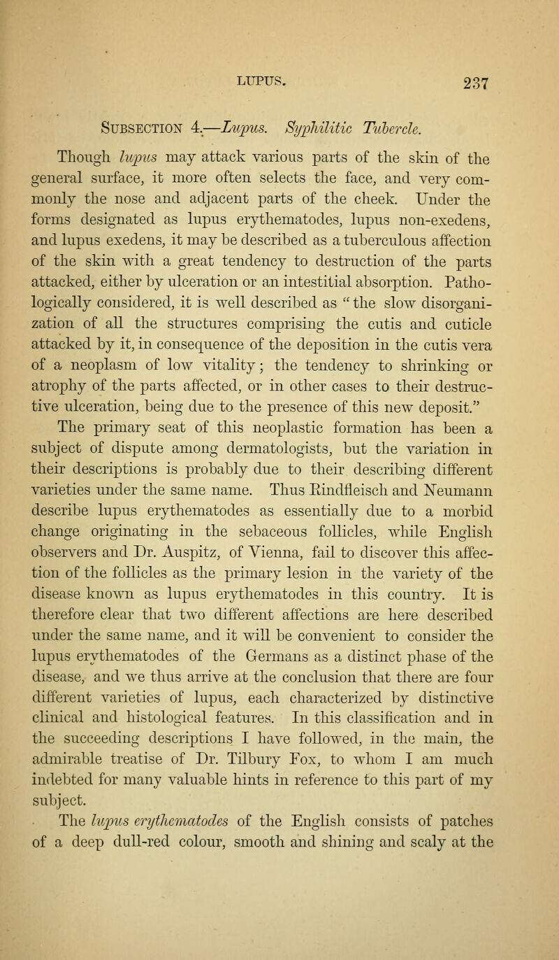 Subsection 4.—LiLpus. Syphilitic Tiiberch. Though lupus may attack various parts of the sldn of the general surface, it more often selects the face, and very com- monly the nose and adjacent parts of the cheek. Under the forms designated as lupus erythematodes, lupus non-exedens, and lupus exedens, it may be described as a tuberculous affection of the skin with a great tendency to destruction of the parts attacked, either by ulceration or an intestitial absorption. Patho- logically considered, it is well described as  the slow disorgani- zation of all the structures comprising the cutis and cuticle attacked by it, in consequence of the deposition in the cutis vera of a neoplasm of low vitality; the tendency to shrinking or atrophy of the parts affected, or in other cases to their destruc- tive ulceration, being due to the presence of this new deposit. The primary seat of this neoplastic formation has been a subject of dispute among dermatologists, but the variation in their descriptions is probably due to their describing different varieties under the same name. Thus Eindfieisch and ^N'eumann describe lupus erythematodes as essentially due to a morbid change originating in the sebaceous follicles, while English observers and Dr. Auspitz, of Vienna, fail to discover this affec- tion of the follicles as tlie primary lesion in the variety of the disease known as lupus erythematodes in this country. It is therefore clear that two different affections are here described under the same name, and it will be convenient to consider the lupus erythematodes of the Germans as a distinct phase of the disease, and we thus arrive at the conclusion that there are four different varieties of lupus, each characterized by distinctive clinical and histological features. In this classification and in the succeeding descriptions I have followed, in the main, the admirable treatise of Dr. Tilbury Fox, to whom I am much indebted for many valuable hints in reference to this part of my subject. The lupus erythematodes of the English consists of patches of a deep dull-red colour, smooth and shining and scaly at the