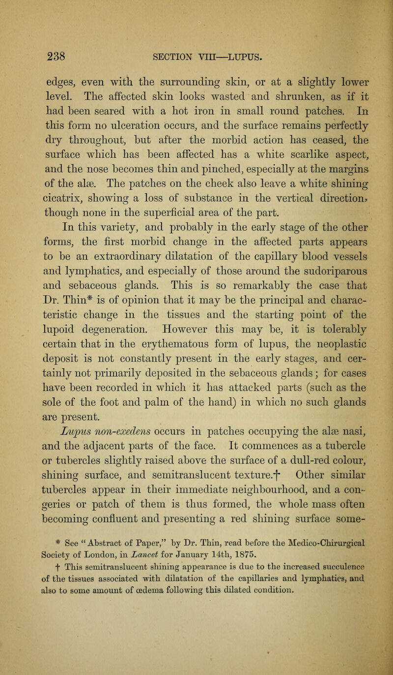 edges, even with the surrounding skin, or at a slightly lower level. The affected skin looks wasted and shrunken, as if it had been seared with a hot iron in small round patches. In this form no ulceration occurs, and the surface remains perfectly dry throughout, but after the morbid action has ceased, the surface which has been affected has a white scarlike aspect, and the nose becomes thin and pinched, especially at the margins of the alee. The patches on the cheek also leave a white shining cicatrix, showing a loss of substance in the vertical direction? though none in the superficial area of the part. In this variety, and probably in the early stage of the other forms, the first morbid change in the affected parts appears to be an extraordinary dilatation of the capillary blood vessels and lymphatics, and especially of those around the sudoriparous and sebaceous glands. This is so remarkably the case that Dr. Thin* is of opinion that it may be the principal and charac- teristic change in the tissues and the starting point of the lupoid degeneration. However this may be, it is tolerably certain that in the erythematous form of lupus, the neoplastic deposit is not constantly present in the early stages, and cer- tainly not primarily deposited in the sebaceous glands; for cases have been recorded in which it has attacked parts (such as the sole of the foot and palm of the hand) in which no such glands are present. Lupus non-exedens occurs in patches occupjring the alse nasi, and the adjacent parts of the face. It commences as a tubercle or tubercles slightly raised above the surface of a dull-red colour, shining surface, and semitranslucent texture.-f Other similar tubercles appear in their immediate neighbourhood, and a con- geries or patch of them is thus formed, the whole mass often becoming confluent and presenting a red shining surface some- * See Abstract of Paper, by Dr. Thin, read before the Medieo-Cbirurgical Society of London, in Lancet for January 14th, 1875. t This semitranslucent shining appearance is due to the increased succulence of the tissues associated with dilatation of the capillaries and lymphatics, and also to some amount of cedema following this dilated condition.